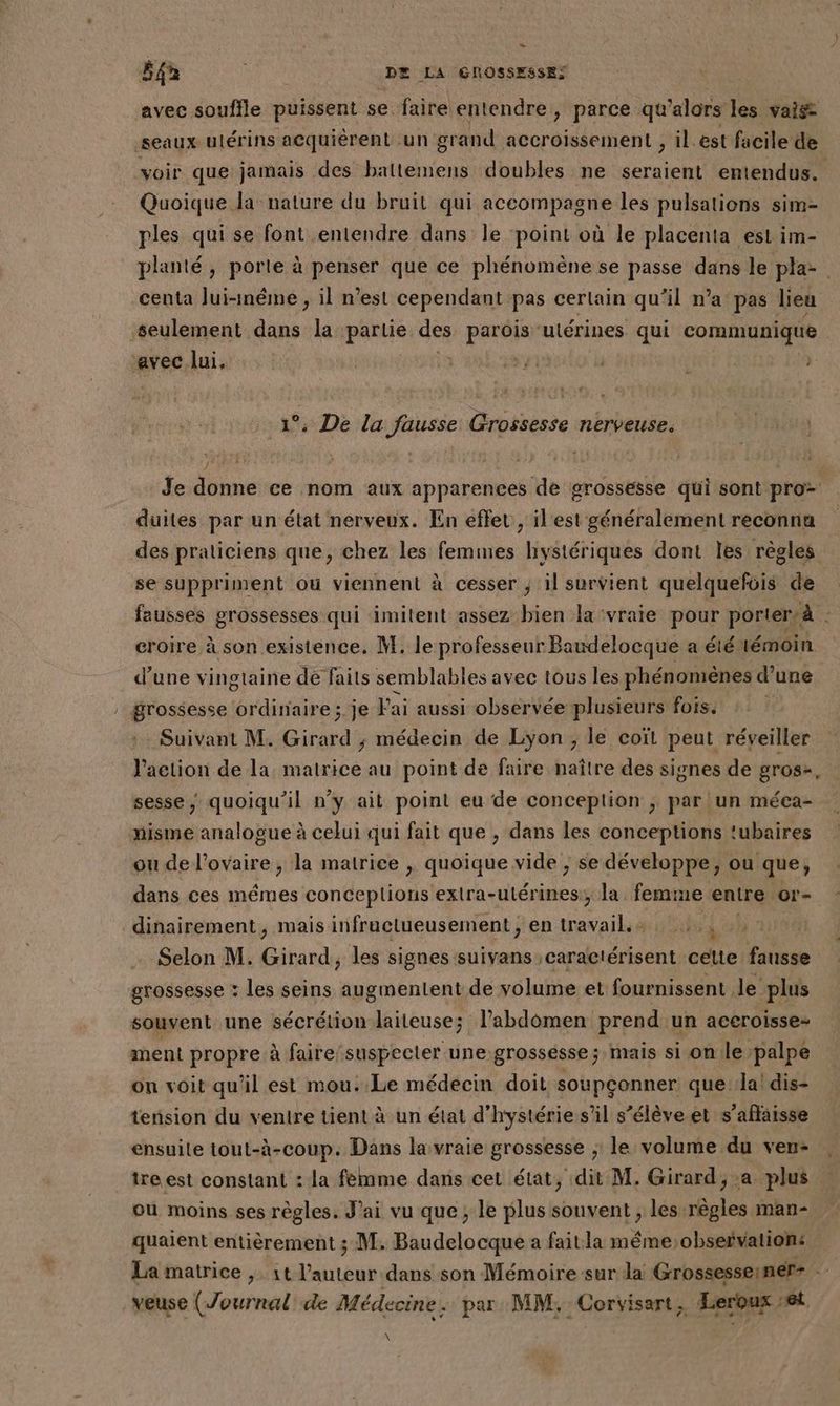 avec souffle puissent se faire entendre, parce qu'alors les vais seaux utérins acquièrent un grand accroissement , il. est facile de voir que jamais des baltemens doubles ne seraient entendus. Quoique la nature du bruit qui accompagne les pulsations sim- ples qui se font entendre dans le point où le placenta est im- planté, porle à penser que ce phénomène se passe dans le pla: centa lui-même , il n’est cependant pas certain qu’il n’a pas lieu seulement dans la partie des RER utérines qui communique rec lui, à { j: 1°. De la fausse Grossesse nerveuse. l'rniu] J'RETS Î Je donne ce nom aux apparences de grossesse qui sont pro duites par un état nerveux. En effet , il'est généralement reconna des praticiens que, chez les femmes hystériques dont les règles se suppriment ou viennent à cesser ; il survient quelquefois de fausses grossesses qui imitent assez bien la:vraie pour porter, à croire à son existence. M. le professeur Baudelocque a été témoin d’une vingtaine de faits semblables avec tous les phénomènes d une | grossesse ordinaire; je J'ai aussi observée plusieurs fois. Suivant M. Girard ; médecin de Lyon ; le coït peut réveiller J’action de la matrice au point de faire naître des signes de gros-, sesse, quoiqu'il n’y ait point eu de conceplion ; par lun méca- nisme analogue à celui qui fait que , dans les conceptions ‘ubaires ou de Len ike » la mairice , quoique vide ; se développe, ou que, dans ces mêmes conceplions extra- Ps ,; la femme entre or- dinairement, mais infructueusement ; ep travail 2, 2 Selon M. Girard, les signes suivans ;caractérisent celte fausse grossesse : les seins augmentent de volume et fournissent le plus souvent une sécrétion laiteuse; l'abdomen prend un aceroisse- ment propre à faire:suspecter une grossésse; mais si onile palpe on voit qu'il est mou. Le médecin doit soupçonner que la! dis- tension du ventre tient à un état d’hystérie s’il s’élève et s’aflaisse ensuile tout-à-coup. Dans la vraie grossesse ; le volume du ven- tre est constant : la femme dans cet état, dit M. Girard; a plus où moins ses règles. J'ai vu que; le plus souvent , les At man- quaient entièrement ; M. Baudelocque a faitla méme;observations La matrice , it l’auteur dans son Mémoire sur da Grossesseiner- ; veuse (Journal de Médecine. par MM, Corvisart, Leroux set À