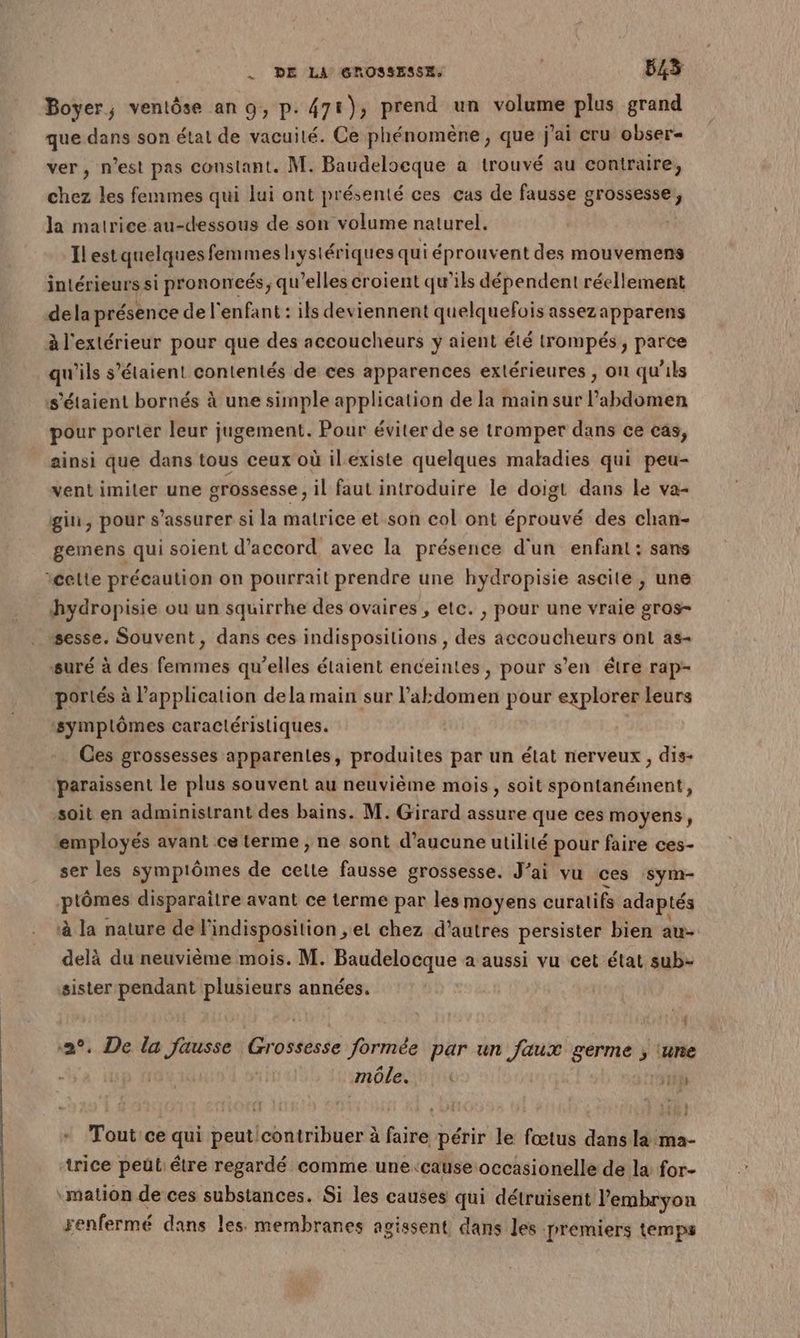 Boyer, ventôse an 9, p. 47€), prend un volume plus grand que dans son état de vacuilé. Ce phénomène , que j'ai cru obser- ver, n’est pas constant. M. Baudeloeque a trouvé au contraire, chez les femmes qui lui ont présenté ces cas de fausse grossesse, la matrice au-dessous de son volume naturel. Ilest quelques femmes hystériques qui éprouvent des mouvemens intérieurs si prononcés, qu'elles croient qu’ils dépendent réellement dela présence de l'enfant : ils deviennent quelquefois assezapparens à l'extérieur pour que des accoucheurs y aient été trompés, parce qu'ils s'étaient contentés de ces apparences extérieures , on qu'ils s'étaient bornés à une simple application de la main sur l'abdomen pour porter leur jugement. Pour éviter de se tromper dans ce cas, ainsi que dans tous ceux où ilexiste quelques maladies qui peu- vent imiter une grossesse, il faut introduire le doigt dans le va- gin, pour s'assurer si la matrice et son col ont éprouvé des chan- gemens qui soient d'accord avec la présence d'un enfant: sans celte précaution on pourrait prendre une hydropisie ascite, une hydropisie ou un squirrhe des ovaires , etc. , pour une vraie gros- sesse, Souvent, dans ces indispositions , des accoucheurs ont as- suré à des femmes qu’elles étaient enceintes, pour s’en être rap- portés à l'application dela main sur l’akdomen pour explorer leurs ‘symplômes caractéristiques. Ces grossesses apparentes, produites par un état nerveux, dis- ‘paraissent le plus souvent au neuvième mois, soit spontanément, soit en administrant des bains. M. Girard assure que ces moyens, ‘employés avant ce terme , ne sont d'aucune utilité pour faire ces- ser les syÿmpiômes de cette fausse grossesse. J'ai vu ces sym- ptômes disparaître avant ce terme par les moyens curatifs adaptés à la nature de l'indisposition ; el chez d’autres persister bien au- delà du neuvième mois. M. Baudelocque a aussi vu cet état sub- sister pendant plusieurs années. . De la fausse Grossesse formée par un faux germe ; tune môle. 1H) u : - Tout ce qui peuticontribuer à fair périr le fœtus dans la ma- trice pet être regardé comme une ‘cause occasionelle de la for- “mation de ces substances. Si les causes qui détruisent l'embryon renfermé dans les membranes agissent dans les prémiers temps