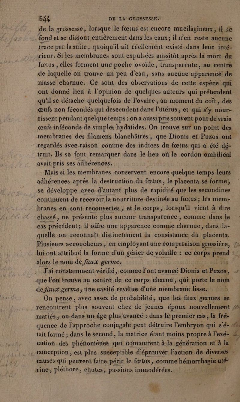 de la grossesse, lorsque le fœtus est encore mucilagineux ; il $ fond et se dissout entièrement dans les eaux; iln’en reste aucune trace par lasuite, quoiqu'il ait réellement existé dans leur inté- rieur. Si les bleue sont expulsées aussitôt après la mort du fœtus, elles forment une poche ovoïde, “‘transparénie , au centre de asile on trouve un peu d’eau, sans aucune apparence de masse charnue. Ce sont des observations de cette espèce qui ont donné lieu à l’opinion de quelques auteurs qui prétendent qu’il se détache quelquefois de l'ovaire , au moment du coït, des œufs non fécondés qui descendent dans l'utérus, et qui s’y nour-. rissent pendant quelqué temps : on a aussi pris souvent pour de vrais œufs inféconds de simples hydatides. On trouve sur un point des membranes des filamens blanchâtres, que Dionis et Puzos ont regardés avec raison comme des indices du fœtus qui a été dé- ruit. Ils se font remarquer dans le lieu où le cordôn ombilical avait pris ses adhérences. | Mais si les membranes conservent encore quelque temps leurs adhérences après la destruction du fœtus, le placenta se forme! se développe avec d'autant plus de rapidité que les secondines continuent de recevoir la nourriture destinée au fœtus ; lés mem- brañes en sont recouvertes , et le corps, lorsqu'il vient à étre chassé, ne présente plus aucune transparence ; comme dans le cas LE ecdent il offre une apparence comme charnue, dans la- quellé ‘on reconnaît distinetément la consistance du Rare Plusieurs accoucheurs, en employant une comparaison grossière, Le lui ont attribué la forme d’un gésier de volaille : ‘ce corps à. 0 { alors le nom dé faux germe. Fa8s J'ai coristamment vérifié, comme l'ont avancé Dionis et Pise 4 que Pon trouve au centré de ce corps charnü , qui porte le nom defaux germe; une cavité revêtue d’'uñe membrane lisses ! On pense, avec assez de probabilité, que les faux germes se rencontrent plus souvent chez de jeunes époux nouvellement 4 mariés; ou dans un. âge plus avancé : dans lé premiér cas , la fré- quence de l'approche conjugale peut détruire l'embryon qui s'é- #% tait formé ; dans le second, la matrice étant moins propre à l’exé- & cution des phénomènes qui concourent à-la génération et à la conception, est plus susceptible d’éprouvér l’action dé diverses causes qui peuvent faire périr le fœtus , comme hémorrhagie uté- rine, pléthore, chutes, passions RAR ET 1193 LA