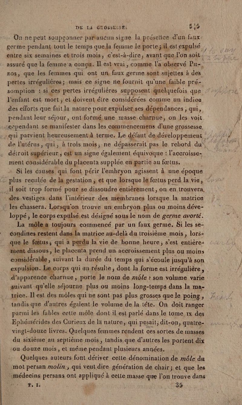 On ne peut soupçonner partaucun signe a préseïice d’un faux: germe pendant tout le temps que. la femme le porte ;il est expulsé entre six semaines ebtrois mois, c'est-à-dire, avant que l’on soit. assuré que la femme'a conçu. Il est vrai, comme. l'a observé Pu-. 20s, que les femmes qui ont un faux germe sont stijettes à des pertes irrégulières; mais ce signe rie fournit qu'une faible pré- somplion : si ces pertes irrégulières supposent quelquefois que l'enfant est, mort ; el doivent éire considérées comme un indice des efforts que faitla nature pour expulser ses dépendances, qui, pendant leur séjour, ünt fofmé,une masse, charnue, on les voit cependant semanifester dans les commencemens d’une grossesse, qui parvient heureusementà terme. Le défaut de, développement de l'utérus, qui, à trois mois, ne dépasserait pas le rebord du détroit supérieur ; est un signe également équivoque : l'accroisse- ment considérable du placenta MS en partie au fœtus. - Si lés causes qui font périr l'embryon agissent à une époque Ki reculée de la gestation ; et que lorsque le fœtus perd la vie; .} soit trop formé pour se dissoudre entièrement, on en trouvera. des. vestiges dans l'intérieur des membranes lorsque la matrice les chassera. Lorsqu'on trouve un embryon plus ou moins déve- loppé ; le corps expulsé est désigné sous le nom de germe avorté. a môlea toujours commencé par un faux germe. Si les se- éondines restent dans la malrice au-delà du troisième mois ; lors- que le fœtus; qui a perdu la vie de bonne heure; s’est entière: ment dissous, le placenta prend un accroissement oi ou moins considérable, suivant la durée du temps qui s'écoule j jusqu’à son expulsion. Macorps qui en résulte, dont la forme est irrégulière ,- . d'apparence Charnue , porte le nom de mâle : son volume varie suivant qu'elle séjourne plus ou moins long-temps dans la ma- trice. Ilest des môles qui he sont pas plus grosses que le poing, | tandis que d’autres égalent le volume de la téte. On doit ranger parmi les fables cette môle dont il est parlé dans le tome, ix des Ephémérides des Curieux de lä nature, qui pesait, dit- -0n, quaire- vingl-douze livres. Quelques femmes rendent ces sortes de masses __ du sixième au scpisme mois , Lahdis,que d’autres les portent dix ou douze mois, el même pendant plusieurs années. Quelques auteurs font dériver celte dénomination de môle du mot persan moin; qui veut dire génération de chair ; et que les médecins persans ont appliqué à cette masse que Po trouve dans RS T. Ë4 Ê ” F : 39