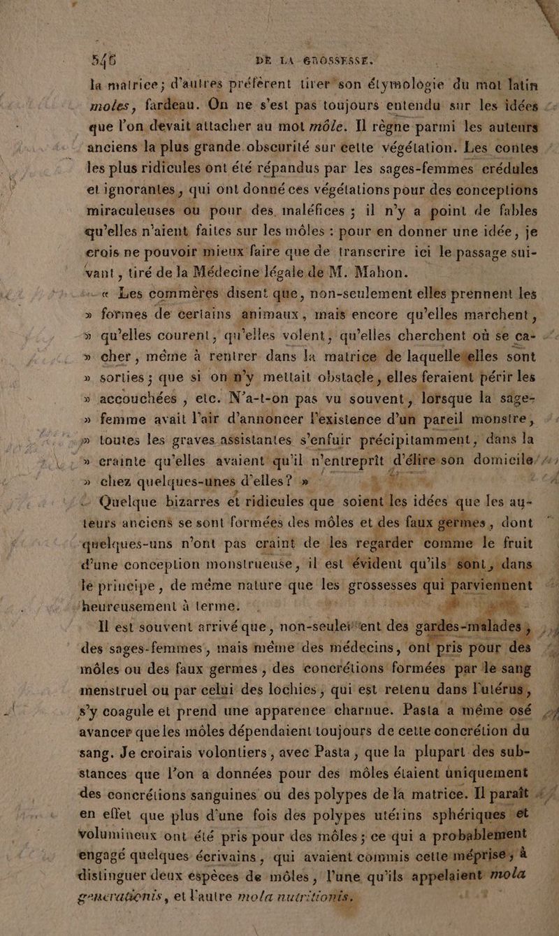 la malriee ; d'autres préférent tirer son Éiyreblogie” du mal Min moles, fardeau. On ne s'est pas toujours entendu sur les idées que l’on devait attacher au mot môle. Il règne parmi les auteurs anciens la plus grande. obseurité sur éelte végétation. Les contes les plus ridicules ont été répandus par les sages-femmes crédules el ignoranles, qui ont donné ces végétations pour € des concepliôns miraculeuses ou pour des, maléfices ; il n’y a point de fables qu’elles n'aient faites sur les môles : ser en donner une idée, je crois ne pouvoir mieux faire que de transcrire iei le passage Sui- vant , tiré de la Médecine Jégale de M. Mahon. | ut ques commères disent que, non-seulement elles prennent les » formes de certains änimaux, mais encore qu’elles marchent, » cher, même à rentrer dans la matrice de laquelletelies sont ». sorties ; que si on m'y méltait obstacle, elles feraient périr les » setbuutiéel ; etc. N’a-t-on pas vu souvent, lorsque la sage- » femme avait l'air d'annoncer l'existence d’un pareil monsire ; Cost rt » toutes les graves : assistantes s s'enfuir précipitamment ; dans la *$ » chez quelques-unes d'elles? » Tr RE y: ! Quelque bizarres ét ridicules que soient les idées de les au- teurs anciens se sont formées des môles ages faux germes . quelques-uns n’ont pas craint de les regarder comme k fruit lé principe, de même nature que Le Seb 2 ] Fe ent uR ‘heureusement à Lerme. Il est souvent arrivé que, non-seuleifent des gardes-malades: des sages-femmes, mais méme des médecins, ont pris pour de môles ou des faux germes , des concrétions formées par le sang menstruel ou par celui des lochies, qui est retenu dans l'utérus, s’y coagule et prend une apparence charnue. Pasta a même osé avancer queles môles dépendaient toujours de cette concrétion du sang. Je croirais volontiers , avec Pasta, que la plupart des sub- stances que l’on à données pour des môles étaient uniquement ee # . en eflet que plus d'une fois des polypes utérins sphériques de volumineux ont été pris pour des môles ; ce qui a probable engagé quelques écrivains, qui avaient commis cetle méprise * distinguer deux espèces de môles , l’une qu’ils appelaient ne gencrañonis, et autre mola nutrit kon haele