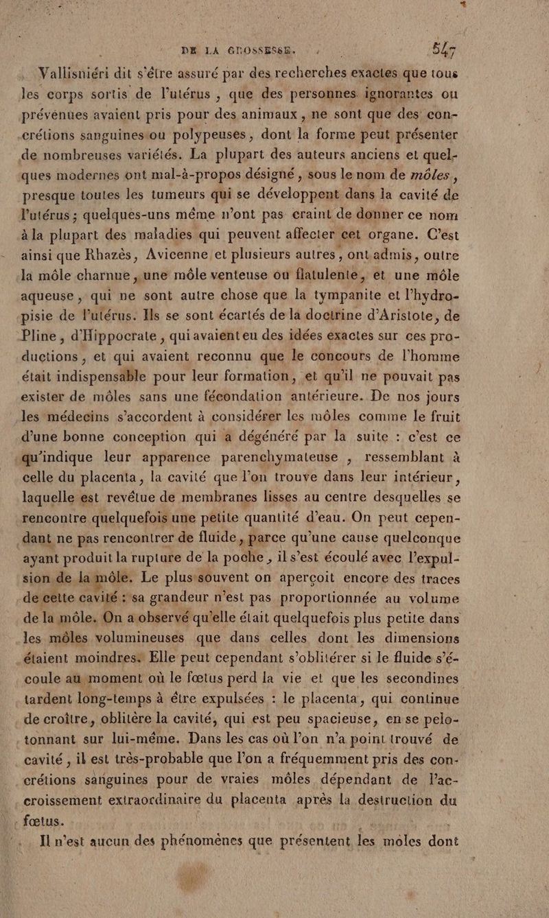 PR LA GDOSSESS. : : 4 Vallisniéri dit s'être assuré par des recherches exactes que tous les corps sortis de l’utérus , que des personnes ignorantes ou prévénues avaient pris pour des animaux , ne sont que des con- crélions sanguinestou polypeuses, dont la forme peut présenter de nombreuses variétés. La plupart des auteurs anciens et quel- ques modernes ont mal-à-propos désigné , sous le nom de môles, presque toutes les tumeurs qui se développent dans la cavité de l'utérus ; quelques-uns même n’ont pas craint de donner ce nom à la plupart des maladies qui peuvent affecter cet organe. C’est ainsi que Rhazés, Avicenne et plusieurs autres , ontadmis, outre la môle charnue ,une môle venteuse ou flatulente, et une môle aqueuse , qui ne sont autre chose que la tympanite et l’hydro- pisie de l'utérus. Ils se sont écartés de la doctrine d’Aristote, de Pline, d'Hippocrate , qui avaient eu des idées exactes sur ces pro- ductions , et qui avaient reconnu que le concours de l’homme était indispensäble pour leur formation, et qu'il ne pouvait pas exister de môles sans une fécondation antérieure. De nos jours les médecins s'accordent à considérer les môles comme le fruit d’une bonne conception qui a dégénéré par la suite : c’est ce -qu'indique leur apparence parenchymateuse , ressemblant à celle du placenta, la cavité que l’on trouve dans leur intérieur, laquelle est revétue de membranes lisses au centre desquelles se rencontre quelquefois une petite quantité d’eau. On peut cepen- dant ne pas rencontrer de fluide, parce qu’une cause quelconque ayant produit la rupture de la poche , il s’est écoulé avec l’expul- sion.de lamôle. Le plustsouvent on aperçoit encore des traces de cêlte cavité :'sa grandeur n’est pas proportionnée au volume de la môle. On a observé qu'elle était quelquefois plus petite dans les môles volumineuses que dans celles dont les dimensions étaient moindres® Elle peut cependant s’oblitérer si le fluide s’é- coule at moment où le fœtus perd la vie et que les secondines tardent long-temps à être expulsées : le placenta, qui continue de croître, oblitère la cavité, qui est peu spacieuse, en se pelo- .tonnant sur lui-même. Dans les cas où l’on n’a point trouvé de cavité , il est très-probable que l’on a fréquemment pris des con- crétions sanguines pour de vraies môles dépendant de lac- croissement extraordinaire du placenta après la desiruction du .: fœtus. Il n’est aucun des phénomènes que présentent les moles dut PA