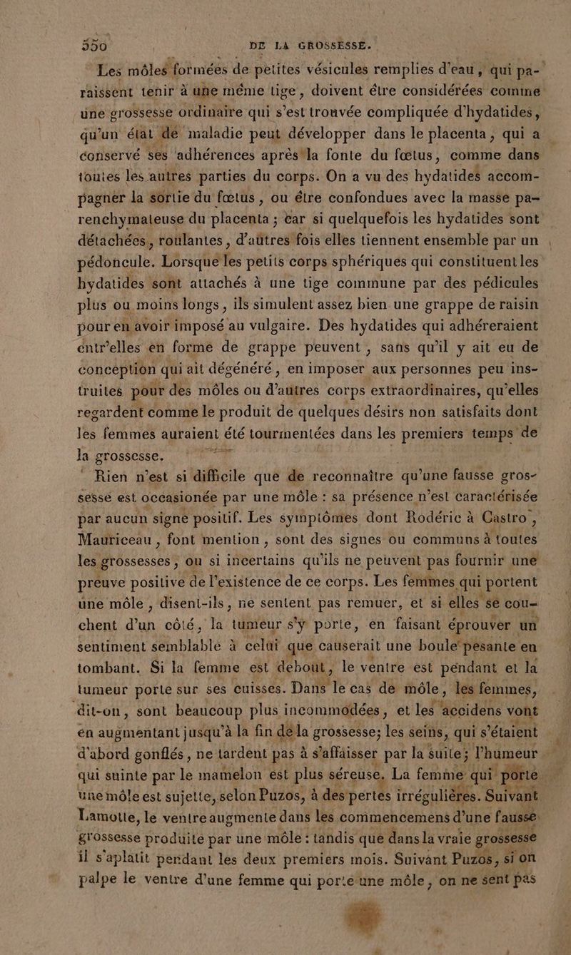 rË raissént tenir à une même lige, doivent élre considérées comine üne grossesse ordinaire qui s’est trouvée compliquée d'hydatides, qu'un élat dé maladie peut développer dans le placenta, qui a conservé ses adhérences aprèstla fonte du fœtus, comme dans toutes les autres parties du corps. On a vu des hydatides aCComM- pagnér la sortie du fœtus , ou élre confondues avec la masse pa- renchymateuse du placenta ; car si quelquefois les hydatides sont détachées, roulantes , d’aütres fois elles tiennent ensemble par un pédoncule. Lôrsque les petits corps sphériques qui constituent les hydatides sont attachés à une tige commune par des pédicules plus ou moins longs, ils simulent assez bien une grappe de raisin pour en avoir imposé au vulgaire. Des hydatides qui adhéreraient éntrelles en forme de grappe peuvent, sans qu’il y ait eu de conception qui ait dégénéré, en imposer aux personnes peu ins- truites pour des môles ou d'a corps extraordinaires, qu’elles regardent comme le produit de quelques désirs non satisfaits dont les femmes auraient été tourmentées dans les premiers temps ‘de Mer à La grossesse. Rien n’est si difficile que de reconnaître qu’une fausse gros- sesse est occasionée par une môle : sa présence. n’est Carartérisée par aucun signe positif. Les symptômes dont Rodéric à Castro Mauriceau , font mention , sont des signes ou communs à No giés les grossesses, ou si incertains qu ils ne peuvent pas fournir une preuve posilive de l'existence de ce corps. Les femmes qui portent une môle , disent-ils, ne sentent pas remuer, et si elles Le cou chent d'un côté, la tumeur s'ÿ porte, en faisant éprouver | un sentiment semblable à cela que causerait une boule’ pésante en tombant. Si la lemme est debout, le ventre est pendant et la tumeur porte sur ses Cuisses. Dans le cas de môle, les femmes, dit-on, sont beaucoup plus incommodées , et les accidens vont en augmentant jusqu’à la fin dé la grossesse; les seins, qui s ‘étaient d'abord gonflés, ne lardent pas à s aflaisser par la suite; l'humeur Lamotte, le ventreaugmente dans les commencemens d’une fausse , 4 grossesse produite par une môle : tandis que dans la vraie grossesse il s'aplatit perdant les deux premiers mois. Suivant Puzos, sion palpe le ventre d’une femme qui poréune môle, on ne sent pas #