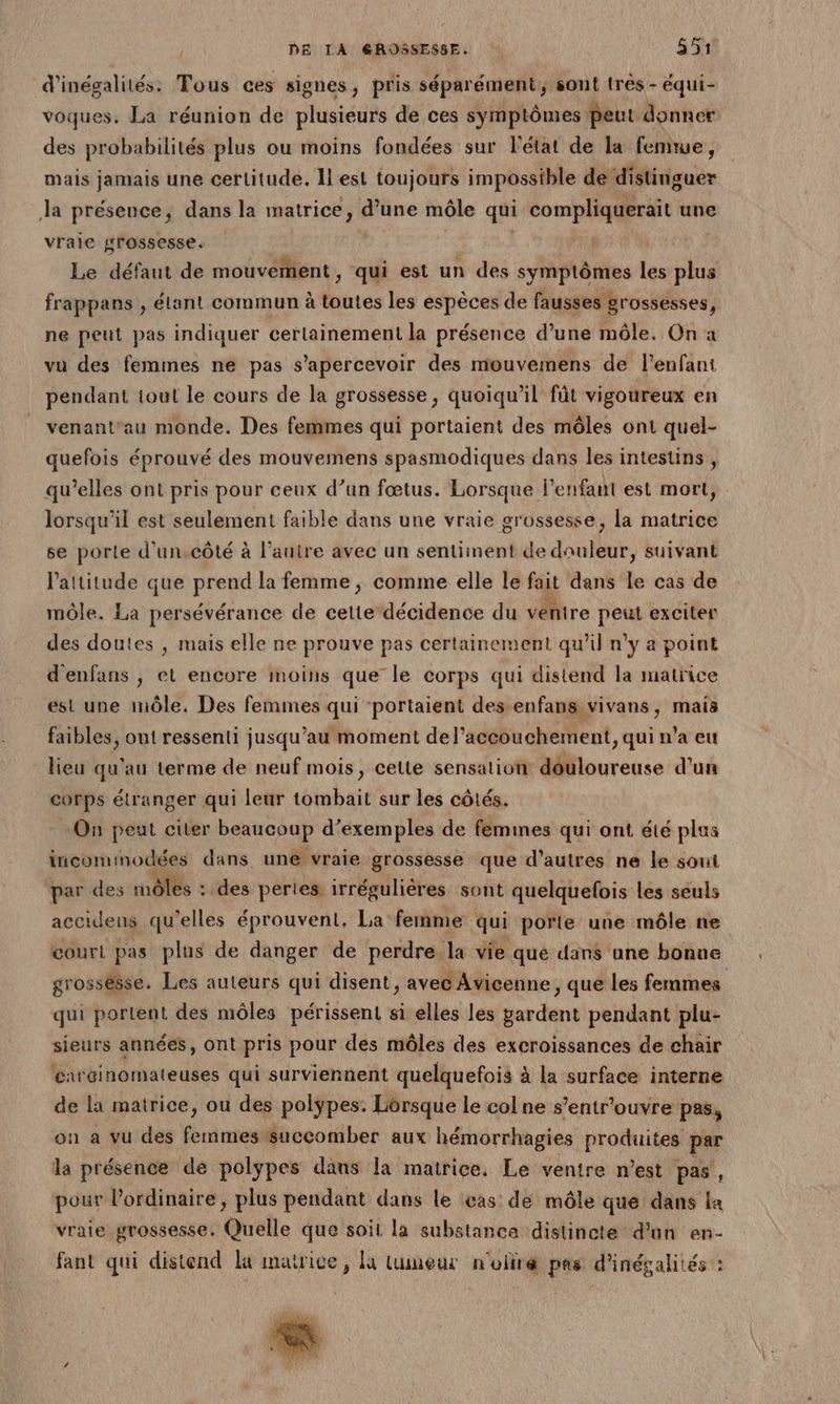 d'inégalités: Tous ces signes, pris séparément, sont très - équi- voques. La réunion de plusieurs de ces symptômes peut donner des probabilités plus ou moins fondées sur Fétat de la femme, mais jamais une certitude. Il est toujours impossible de distinguer Ja présence, dans la matrice, d’une môle qui compliquerait une vraie grossesse. | Le défaut de mouvement, qui est un des symptômes les + frappans , élant commun à toutes les espèces de fausses grossesses, ne peut pas indiquer certainement la présence d’une môle. On à vu des femmes ne pas s’apercevoir des mouvemens de l'enfant pendant tout le cours de la grossesse, quoiqu'il fût vigoureux en venant‘au monde. Des femmes qui portaient des môles ont quel- quefois éprouvé des mouvemens spasmodiques dans les intestins , qu’elles ont pris pour ceux d’un fœtus. Lorsque l'enfant est mort, lorsqu'il est seulement faible dans une vraie grossesse, la matrice se porte d’un.côté à l’auire avec un sentiinent de dauleur, suivant l'attitude que prend la femme , comme elle le fait dans le cas de môle. La persévérance de cette décidence du ventre peut exciter des doutes , mais elle ne prouve pas certainement qu’il n'y a point d'enfans , et encore moins que le corps qui distend la matrice est une môle. Des femmes qui ‘portaient des enfans vivans, mais faibles, ont ressenti jusqu’au moment de l'accouchement, qui n’a eu lieu qu'au terme de neuf mois, celte sensation douloureuse d'un corps étranger qui leur tombait sur les côtés. On peut citer beaucoup d'exemples de femmes qui ont été plus incomimodées dans une vraie grossesse que d’autres ne le soui par des des : : des pertes irrégulières sont quelquefois les seuls accidens qu ‘elles éprouvent, La femme qui porte une mêle ne court pas plus de danger de perdre la vie que dans ane bonne grossésse. Les auteurs qui disent, avec Avicenne, que les femmes qui portent des môles périssent si elles les gardent pendant plu- sieurs années, ont pris pour des môêles des excroissances de chair carginomateuses qui surviennent quelquefois à la surface interne de la matrice, ou des polypes. Lorsque le col ne s’entr'ouvre pas, on a vu des femmes succomber aux hémorrhagies produites par la présence de polypes däns la matrice. Le ventre n’est pas, pour l'ordinaire, plus pendant dans le eas de môle que dans la vraie grossesse. Quelle que soit la substance distincte d'un en- fant qui distend la matrice, là luumeur n'oftré pas d'inégalités :