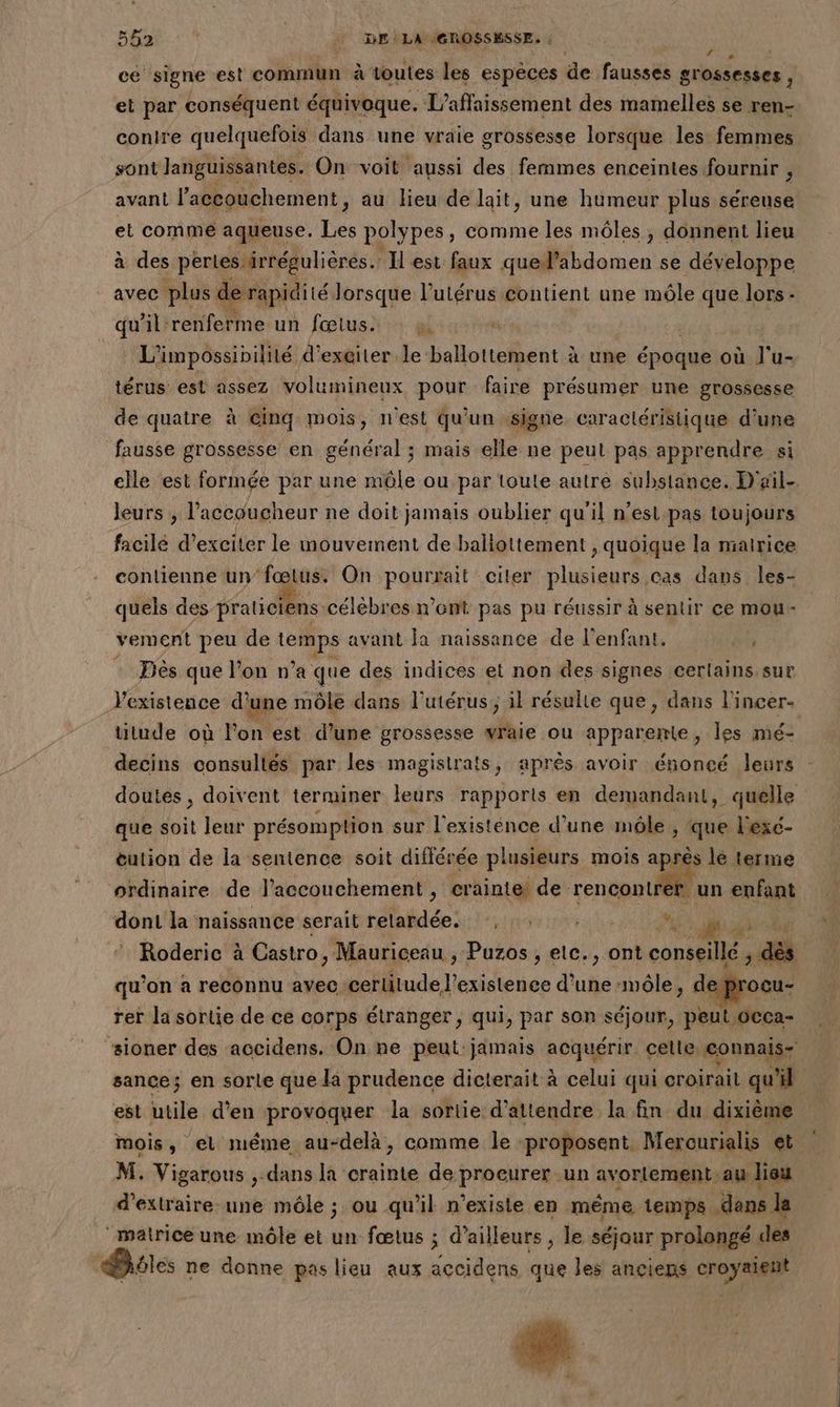 41 TAN | | DELA GROSSESSE. ; ; ce signe est commun à ‘toutes les espèces de fausses grossesses : et par conséquent équivoque. L’affaissement des mamelles se ren- contre quelquefois dans une vraie grossesse lorsque les femmes sont Janguissantes. On voit aussi des femmes enceintes fournir , avant l'accouchement, au lieu de lait, une humeur plus séreuse et comme aqueuse. Les polypes, comme les môles , donnent lieu à des pertes irrégulières. Il est faux quel’abdomen se développe avec plus d e rapidité lorsque l'utérus contient une mêle que lors - qu'il: rotrePine un fœtus.  | L'impossipililé d'’exgiter À lbene à une époque où J'u- térus est assez volumineux pour faire présumer une grossesse de quatre à Ginq mois, n'est qu'un signe. caractéristique d’une fausse grossesse en général ; mais elle ne peut pas apprendre si elle est formée par une mûle ou par toute autre substance. D'ail-. leurs , l'accoucheur ne doit jamais oublier qu'il n'est pas toujours facilé d’exciter le mouvement de ballottement , quoique la mairice conltienne un’ fœtus. On pourrait citer plusieurs Cas dans les- quels des praticiens. célèbres n’ont pas pu réussir à sentir ce mou- vement peu de pe avant la naissance de l'enfant. #2 Dès que l’on n’a que des indices et non des signes cerlains.sur Vexistence d'une môle dans l'utérus, il résulte que, dans l'incer. titude où lon est d’une grossesse vraie ou apparente, les mé- decins consultés par les magistrats, après avoir énoncé leurs doutes, doivent terminer leurs rapports en demandant, quelle que soit leur présomption sur l'existénce d’une môle , que l'exc- eution de la sentence soit différée plusieurs mois aprés lé terme ordinaire de J’accouchement , crainte! de. rencontrer. un enfant dont la naissance serait Hide: pt EYES à DHTEONES np : Roderic à Castro, Mauriceau , Puzos , etc., ont conseillé ; dès qu’on a reconnu avec certitude J’ existence d'une ‘môle, deprocu- rer la sortie de ce corps étranger , qui, par son séjour, peut OCca- sioner des accidens. On ne peut jamais acquérir celle, connais sance; en sorte que la prudence dicterait à celui qui croirait qu'il est utile d'en provoquer la sortie d'attendre la fin du dixième mois, el méme au-delà, comme le proposent. Merourialis et M. Vigarous ,. dans la crainte de proeurer un avortement au lieu d'extraire une môle ; ou qu'il n'existe en méme 1emps. dans la “matrice une môle et un fœtus ; d’ailleurs , le séjour prolangé des iles ne donne paslieu aux accidens que les anciens croyaieit