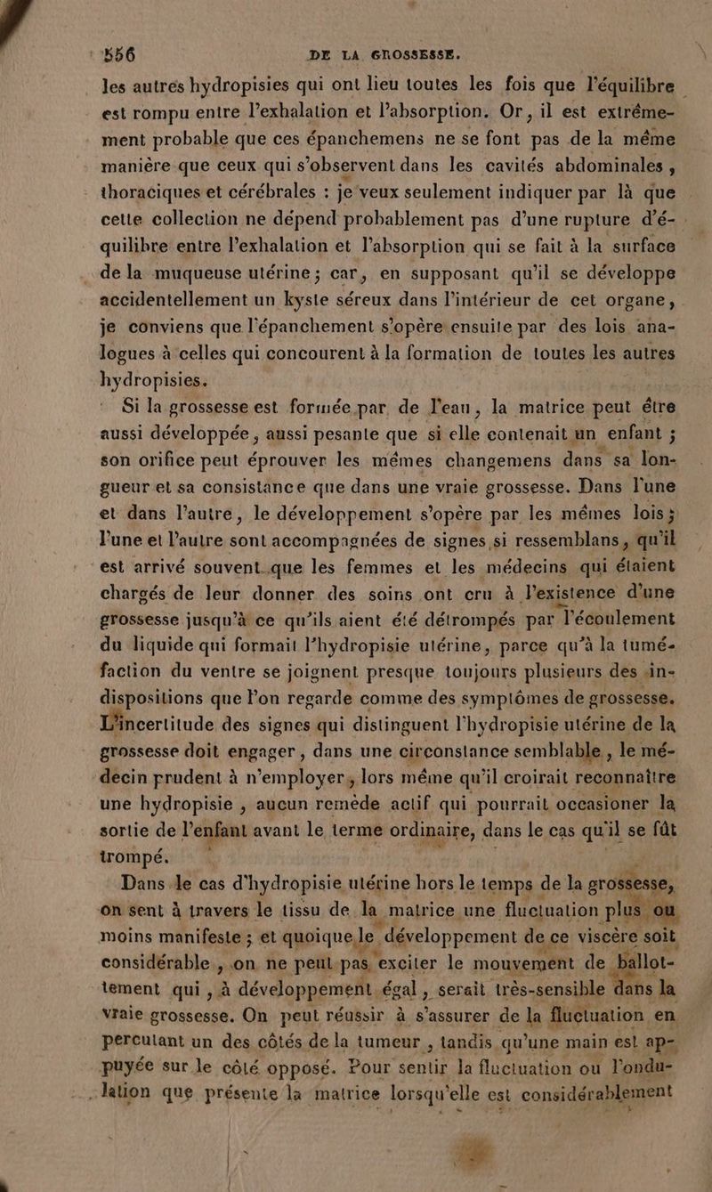 les autres hydropisies qui ont lieu toutes les fois que l'équilibre est rompu entre l’exhalation et l'absorption. Or, il est extrême- ment probable que ces épanchemens ne se font pas de la même manière que ceux qui s observent dans les cavités abdominales, thoraciques et cérébrales : je veux seulement indiquer par là que celte collection ne dépend probablement pas d’une rupture d’é- quilibre entre l’exhalation et l'absorption qui se fait à la surface de la muqueuse utérine ; car, en supposant qu'il se développe accidentellement un kyste séreux dans l’intérieur de cet organe, je conviens que l'épanchement s'opère ensuite par des lois ana- logues à celles qui concourent à la formation de toutes les autres hydropisies. Si la grossesse est formée par, de l’eau, la matrice peut étre aussi développée , aussi pesante que si elle contenait un enfant ; F son orifice peut éprouver les mêmes changemens dans sa lon- gueur el sa consistance que dans une vraie grossesse. Dans l’une et dans l’autre, le développement s'opère par les mêmes lois ; lune et l’autre sont accompagnées de signes si ressemblans, qu'il est arrivé souvent..que les femmes et les médecins qui étaient chargés de leur donner des soins ont cru à l'existence d’une grossesse jusqu’à ce qu’ils aient été détrompés par l'écoulement du liquide qui formait l’hydropisie utérine, parce qu’à la tumé- faction du ventre se joignent presque toujours plusieurs des sin- dispositions que Pon regarde comme des symplômes de grossesse. Lincertitude des signes qui distinguent l'hydropisie utérine de la grossesse doit engager, dans une cir canstance semblable , le mé- decin prudent à n'employer, lors même qu'il croirait reconnaitre une hydropisie , aucun remède actif qui pourrait occasioner la sortie de l'enfant : avant le terme ordinaire, dans le cas qu ‘il se fût trompé. Dans Je cas d ‘hydropisie ulérine hors le temps de la ie on sent à travers le tissu de. la. matrice une fluctuation plis où moins manifeste ; et quoique le ” développement de ce Ve soit considérable , on ne peul pas, exciter le mouvement de ballot- tement qui , à développement égal L serait très-sensible : ans la vraie grossesse. On peut réussir à s'assurer de la fluctuation, en perculant un des côtés de la tumeur , tandis qu’une main esl ap= puyée sur le côlé opposé. Pour te la fluctuation ou l'onde tion que présente la matrice lorsqu' elle est considérablement
