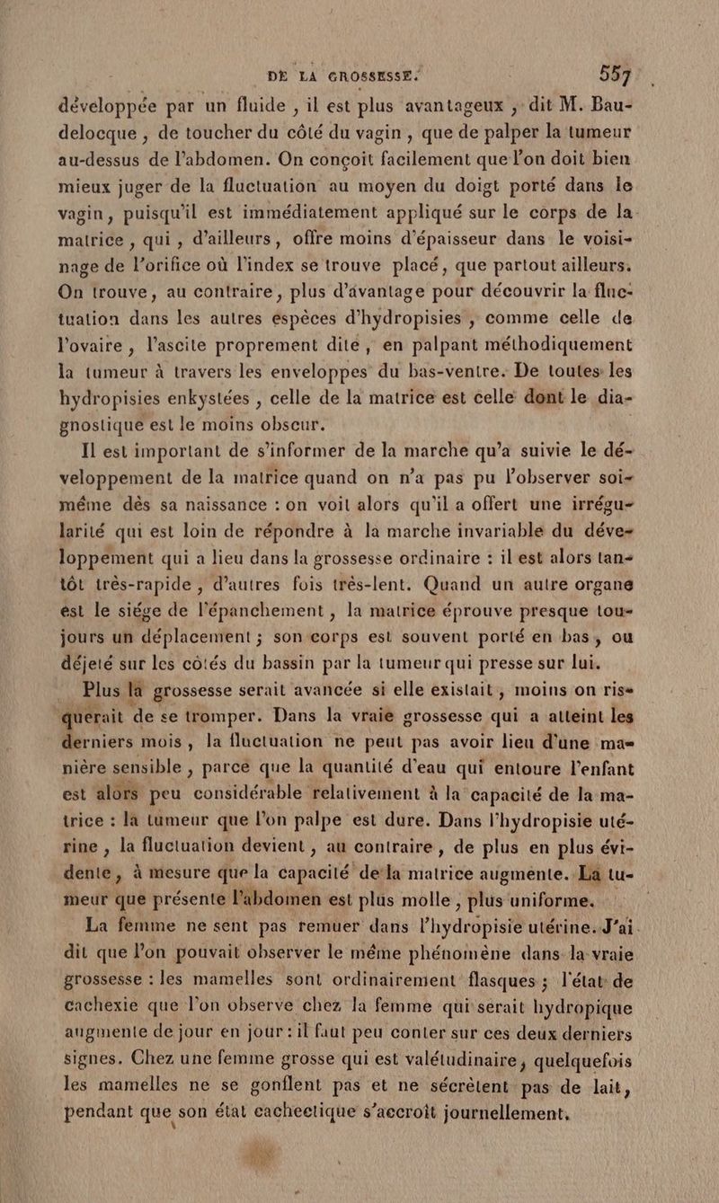 développée par un fluide , il est plus avantageux ; dit M. Bau- delocque , de toucher du côté du vagin , que de palper la tumeur au-dessus de l'abdomen. On conçoit facilement que lon doit bien mieux juger de la fluctuation au moyen du doigt porté dans le vagin, puisqu'il est immédiatement appliqué sur le corps de la malrice , qui, d’ailleurs, offre moins d'épaisseur dans le voisi- nage de l’orifice où l'index se trouve placé, que partout ailleurs. On trouve, au contraire, plus d’ävantage pour découvrir la fluc- tuation dans les autres espèces d’hydropisies ,; comme celle de l'ovaire , l’ascite proprement dite, en palpant méthodiquement la tumeur à travers les enveloppes du bas-ventre. De toutes: les hydropisies enkystées , celle de la matrice est celle dont le dia- gnostique est le moins obscur. Il est important de s'informer de la marche qu’a suivie le dé- veloppement de la matrice quand on n’a pas pu lobserver soi même dès sa naissance : on voil alors qu'il a offert une irrégu- larité qui est loin de répondre à la marche invariable du déve- loppeément qui a lieu dans la grossesse ordinaire : il est alors tan lôt très-rapide , d’autres fois très-lent. Quand un autre organe ést le siége de l’épanchement , la matrice éprouve presque tou- jours un déplacement ; son corps est souvent porté en bas, ou déjeté sur les côtés du bassin par la tumeur qui presse sur lui. Plus la grossesse serait avancée si elle existait, moins on riss uerait a se tromper. Dans la vraie grossesse qui a atteint les LU mois, la fluctuation ne peut pas avoir lieu d'une ma= nière sensible , parce que la quantité d'eau qui entoure l'enfant est alors peu considérable relativement à la capacité de la ma- trice : la tumeur que l’on palpe est dure. Dans l'hydropisie uté- rine , la fluctuation devient , au contraire , de plus en plus évi- dente, à mesure que la capacité dela Sa leile augmente. La tu- meur que présente l'abdomen est plus molle , plus uniforme. La femme ne sent pas remuer dans l'hyetéb ist utérine. J'ai . dit que l’on pouvait observer le même phénomène dans la vraie grossesse : les mamelles sont ordinairement flasques ; l'état de cachexie que l’on observe chez la femme qui serait hydropique augmente de jour en jour : il faut peu conter sur ces deux derniers signes. Chez une femme grosse qui est valétudinaire, quelquefois les mamelles ne se honfiènt pas et ne sécrèlent pas de lait, pendant que son état cachectique s’accroît journellement, 4) #