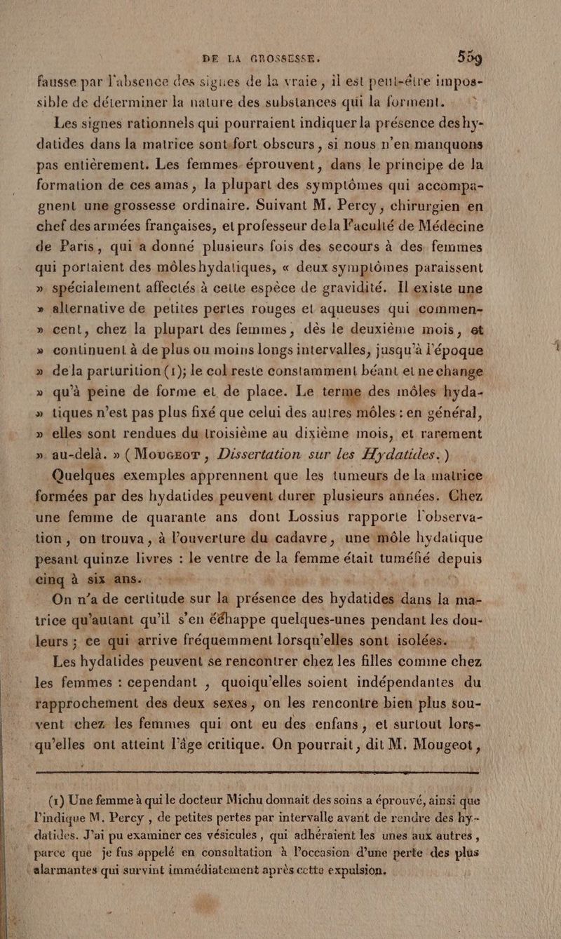 fausse par l'absence des sigues de la vraie, il est peut-être impos- sible de déterminer la nature des substances qui la forment. : © Les signes rationnels qui pourraient indiquer la présence deshy- datides dans la matrice sontfort obscurs, si nous n’en manquons pas entièrement. Les femmes. éprouvent, dans le principe de la formation de ces amas , la plupart des symptômes qui accompa- gnent une grossesse ordinaire. Suivant M. Percy, chirurgien en chef des armées françaises, et professeur dela Facuhé de Médécine de Paris, qui a donné plusieurs fois des secours à des femmes qui portaient des môleshydatiques, « deux symptômes paraissent ». spécialement affectés à cette espèce de gravidité. Ilexiste une » alternative de petites pertes rouges et aqueuses qui commen- cent, chez la plupart des femmes, dès le deuxième mois, et continuent à de plus ou moins longs intervalles, jusqu’à l'époque de la parturition (1); le cokreste constamment béant et ne change qu’à peine de forme et de place. Le terme des môles hyda- » tiques n’est pas plus fixé que celui des autres môles : en général, SO % y [2 » elles sont rendues du Iroisième au dixième mois, et rarement ». au-delà. » (Moucsor , Dissertation sur les Hydatides.) Quelques exemples apprennent que les tumeurs de la matrice formées par des hydatides peuvent durer plusieurs années. Chez une femme de quarante ans dont Lossius rapporte l'observa- tion, on trouva, à l'ouverture du cadavre, une môle hydatique A quinze an : le ventre e de la femme était PHaeRe pus cinq à six anse On n’a de certitude sur la présence des hydatiddl dns la ma- trice qu autant qu'il s'en ééhappe quelques-unes pendant les dou- leurs ; ce qui arrive fréquemment lorsqu'elles sont isolées. Les hydatides peuvent se rencontrer chez les filles comme chez les femmes : cependant ; quoiqu'elles soient indépendantes du rapprochement des deux sexes, on les rencontre bien plus sou- vent chez les femmes qui ont eu des enfans, et surlout lors- qu’elles ont atteint l’âge critique. On pourrait, dit M. Mougeot, “ (x) Une femme à qui le docteur Michu donnait des soins a éprouvé, ainsi que l'indique M. Percy , de petites pertes par intervalle avant de rendre des hy- datides. J’ai pu examiner ces vésicules, qui adhéraient les unes aux autres, |. parce que je fus appelé en consultation à l’occasion d’une perte des plus | alarmantes qui survint immédiatement après cette expulsion,