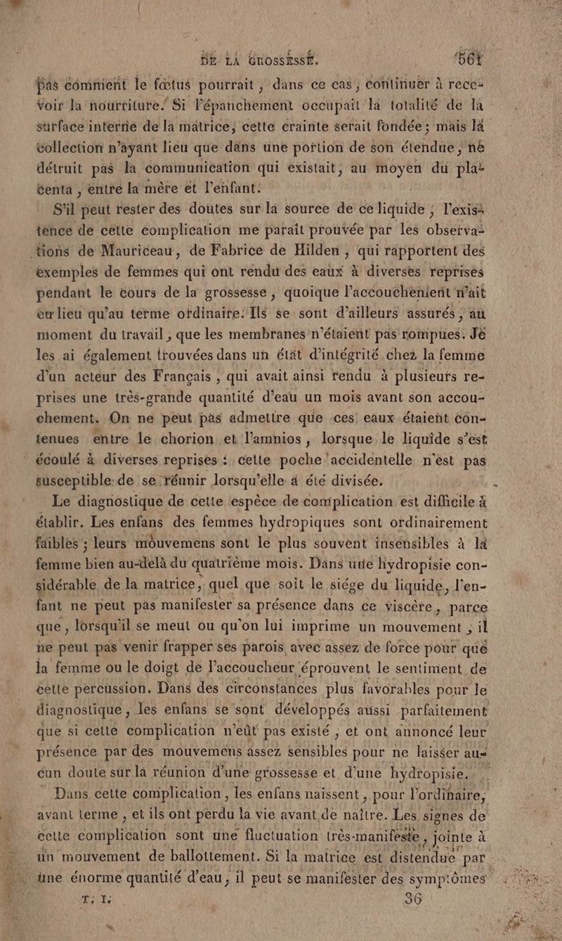 La NE AS £ F-R Pr 4 DE LA GROSSESSE. 561 Pas comment le fœtus pourrait, dans ce cas, Continuer À recc: Voir la nourriture” Si l’épanchement occupait la totalité de la collection n’ayant lieu que däns une portion de son étendue , n&amp; détruit pas la communication qui existait, au moyen du pla: centa , éntré la mère et l'enfant. S'il peut rester des doutes sur là source de ce liquide ; l'exisà _ tence de cette complication me parait prouvée par les observa- ions de Mauriceau, de Fabrice de Hilden , qui rapportent des exemples de femmes qui ont rendu des eaux à diverses reprises pendant le tours de la grossesse , quoique l’accouthèenient n'ait eu lieu qu’au terme ofdinaite: Ils se sont d’ailleurs assurés , au moment du travail , que les membranes n'étaient pas rompues. Je les ai également irouvées dans uh élät d’intégrité chez la femme prises une très-grande quantité d’eau un mois avant son accou- chement. On ne peut pas admettre que ces eaux étaient éon- tenues entre le chorion et l’amnios , lorsque le liquide s’est écoulé à diverses reprises {celle poche ‘accidentelle n'est pas susceptible: de se ‘réunir lorsqu'elle 4 été divisée. Le diagnostique de cette espèce de complication est difficile à établir. Les enfans des femmes hydropiques sont ordinairement faibles ; leurs mouvemens sont lé plus souvent insensibles à la femme bien au-delà du quatrième mois. Dans urie hydropisie con- sidérable de la matrice, quel que soit le siége du liquide, l’en- fant ne peut pas manifester sa présence dans ce viscète, parce que ; lorsqu' il se meut ou qu'on lui imprime un mouvement ; il ne peut pas venir frapper ses parois avec assez de force pour que la femme ou le doigt de l’accoucheur. éprouvent le sentiment de cette percussion. Dans des circonstances plus favorables pour le cun doute sür là réunion d’une grossesse et d’une hydropisie. | _ Dans cette complication, les enfans naissent , pour l'ordinaire, avant Lerme , et ils ont perdu la vie avant de naître. Les signes de celle RE RAA TUE sont une fluctuation trés- manifeste ; Jointe à > 281! Ti Ie 36