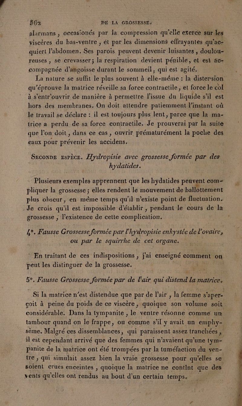 alarmans , occasionés par la compression qu'elle exerce sur les viscères du bas-ventre , ét par les dimensions effrayantes qu’ac- quiert l'abdomen, Ses paroïs peuvent devenir luisantes , doulou- reuses , se crevasser; la respiration devient pénible, et est äc- compagnée d’angoisse durant le sommeil, qui est agité. La nature se suffit le plus souvent à elle-même : la distersion qu’éprouve la matrice réveille sa force contractile, et force le col à s’entr'ouvrir de manière à permettre l'issue du liquide s’il est hors des membranes. On doit attendre patiemment Finstant où lé travail se déclare : il est toujours plus lent, parce que la ma- trice a perdu de sa force contractile. Je prouverai par la suite que l’on doit , dans ce cas, ouvrir prématurément la poche des eaux pour prévenir les accidens. Ssconne Espèce. {/ydropisie avec grossesse formée par des hydatides. | Plusieurs exemples apprennent que les hydatides peavent com+ . pliquér la grossesse ; elles rendent le mouvement de ballottement plus obseur, en même temps qu’il n’existe point de fluctuation. Je crois qu'il est impossible d'établir ; pendant le cours de la grossesse ; l'existence de cette complication. 4°. Fausse Grossesse formée par l'hydropisie enkystée de l'ovaire, ou par le squirrhe de cet organe. En traitant de ces indispositions , j'ai enseigné comment on peut les distinguer de la grossesse. | I Fee Grésesse formée par de l'air qui FE lan matrice. Si 1e matrice n’est distendue qne par de l'air , la femme s ’apere coit à peine du poids de ce viscère, quoique son volume soit considérable. Dans la tympanite , le ventre résonne comme un tambour quand on le frappe, ou comme sl y avait un emphy- sème. Maloré ces dissemblances, qui paraissent assez tranchées , il est cependant arrivé que des femmes qui n'avaient qu’une tym- panile de la matrice ont élé trompées par la tuméfaction du ven- tre , qui simulait assez bien la vraie grossesse pour qu’elles se soient Crues enceintes , quoique la matrice ne contint que des vents qu’elles ont rendus au bout d'un certain temps.