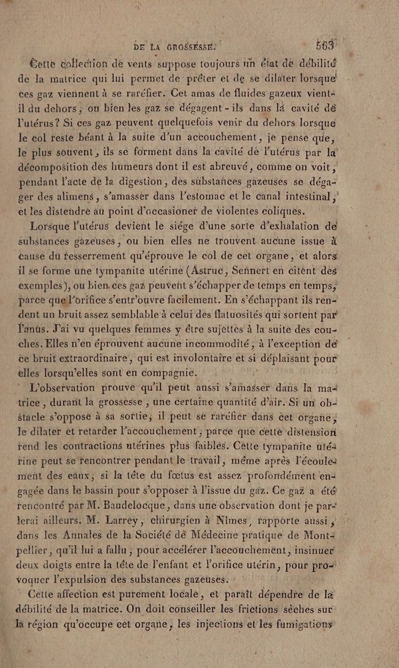 Éette collection de vents ‘suppose toujours tin état de débilité de la mairice qui lui permet de prêter et de se dilater forsque ces gaz viennent à se raréfer. Cet amas de fluides gazeux vient: il du dehors ; ou bien les gaz se dégagent - ils dans là cavité dé l'utérus ? Si ces gaz peuvent quelquefois venir du dehors lorsque le col teste béant à la suite d’un accouchement, je pense que, le plus souvent , ils se forment däns la cavité dé l'utérus par la’ décomposition des humeurs dont il est abreuvé, comme on voit, pendant acte de la digestion, des sübsiañces gazeuses se déga- ger des alimens , s’amassèr dans lestomac et le canal intestinal ; et les distendré au point d’occasioner de violentes coliques. Lorsque l'utérus devient le siége d’une sorte d’exhalation de substances gazeuses , ou bien elles ne trouvent aucune issue à cause dü fesserrement qu'éprouve le col de cet organe, et alors il se forme uñe tympanite utérine (Astruc, Señnert en citént des exemples}, ou bien. ces gaz peuvent s’échapper de temps en temps; parce quel’orifice s’entr'ouvre facilement. En s'échappant ils ren- dent un bruit assez semblable à celui des flatuosités qui sortent par l'anûs. J'ai vu quelques femmes y être sujettes à la suite des cou- ches. Elles n’en éprouvent aucune incommodité , à l'exception de ce bruit extraordinaire, qui est involontaire et si AP MPAN pour elles lorsqu'elles sont en compagnie. L'observation prouve qu’il peut aussi s’arnasser dans la ma trice ; durant la grossesse 3 une certaine quantité d'air. Si un ob= $tacle s’opposè à sa sortie, il peut se raréfiér dans cet orgañe ; le dilater et retarder l’accouchement ; parce que cette distension rend les contractions utérines plus faiblés. Cétte tympañite uté2 rine peut $e rencontrer pendant le travail, même après l'écoule: meñt des eäux; si la tête du fœtus est assez profondément en: gagée dans le bassin pour s'opposer à l’issue du gaz. Ce gaz a été rencontré par M. Baudelocque, dans une observation dont je par+ lcrai ailleurs. M. Larrey, chirurgien à Nîmes, rapporte aussi , dans les Annales de la Société dè Médecine pratique de Mont+ pellier , qu’il lui a fallu ; pour accélérer l'accouchement, insinuer deux doigts entre la tête de l'enfant et l'orifice utérin, pour pro voquer Pen late à des substances gazeuses. Cette affection est purement loéalé, et paraît dépendre de la débilité de la matrice. On doit éileillet les frictions sèches sur là région qu'occupe eet organe ; les injections et les famigations