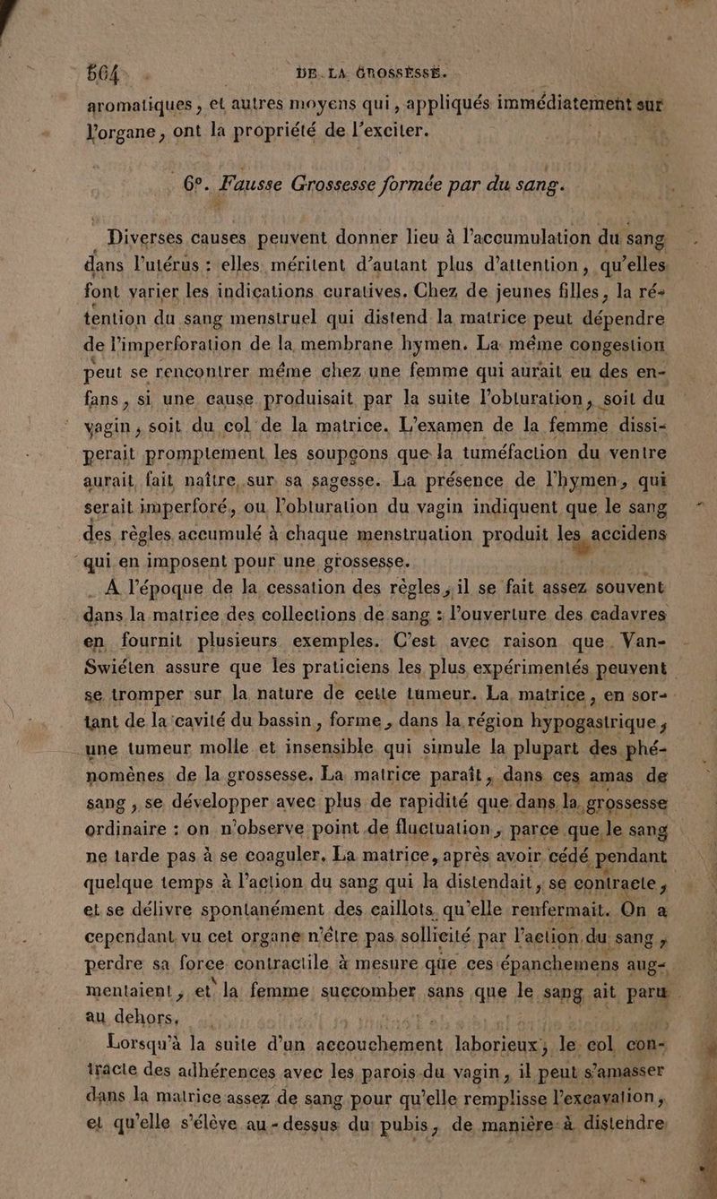 GA | DE. LA ÉROSSÈSSE. aromatiques , EL autres moyens qui , appliqués immédiatement sur l'organe , ont la propriété de l exciler. | GP. Fausse Grossesse ei: par du sang. | Diverses causes peuvent donner lieu à l'accumulation du sang dans l'utérus : elles méritent d’autant plus d'attention, qu’elles font varier les indications curatives. Chez de jeunes filles, la ré+ tention du sang menstruel qui distend la matrice peut dépendre de limperforation de la membrane hymen. La même congeslion peut se rencontrer même chez une femme qui aurait eu des en- fans, si une cause produisait par la suite l’obluration, soit du vagin ; soit du col de la matrice. L'examen de la femme dissi- perait promptlement les soupçons que la tuméfaction du ventre serait imperforé, ou l’obturalion du vagin indiquent que le sang des règles. accumulé à chaque menstruation produit les accidens ‘qui en imposent pour une grossesse. A l’époque de la cessation des règles ; il se fait assez souvent dns la matrice des collections de sang : l'ouverture des cadavres en fournit plusieurs exemples. C’est avec raison que. Van- tant de la cavité du bassin , forme , dans la région hypogastrique 5 une lumeur molle et nent qui sunule la plupart des phé- nomènes de la grossesse. La matrice paraît, dans ces amas de sang , se développer avec plus de rapidité que dans la. | grossesse Quid à on n'observe point de fluetuation ; parce que le sang quelque temps à l’action du sang qui la distendait, se contracte ; et. se délivre spontanément des caillots qu elle cn x On a cependant, vu cet organe n’êlre pas. sollicité par l'action, du. : Sang ; perdre sa fgrce contractile à mesure qüe ces. épanchemens aug< au dehors, | | Lorsqu’à la suite dan A laborieux ; le. col con- iracle des adhérences avec les parois.du vagin, il peut. s’amasser dans la matrice assez de sang pour qu'elle remplisse l’exeavalion, ei qu’elle s'élève au - dessus du; pubis, de manière-à distendre: