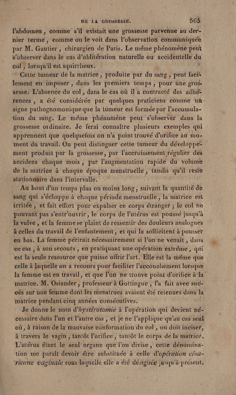 l'abdomen , comme sl existait une grossesse parvenue au der- hier terme, comme on le voit dans l’observation communiquée par M. Gautier, chirurgien de Paris. Le méme phénomène peut s’observer dans le cas d’oblitération naturelle ou accidentelle du col , lorsqu'il ést squirrheux. | , «Cette tumeur de la matrice, produite par dus sans, peut faci- lement en imposer , dans les premiers temps , pour üne gros- sesse. L'absence du col, dans le cas où il a contracté des adhé- signe pathognomonique que la tumeur est formée par l’accumula- tion du sang. Le méme phénomène peut s’observér dans la grossesse ordinaire. Je ferai connaître plusieurs exemples qui apprennént que quelquefois on n’a point trouvé d’orifice au mo- ment du travail. On peut distinguer cette tumeur du développe ment produit par là grossessé, par l'accroissement régulier des accidens chaque mois , par l’augmentation rapide du volume de la matrice à chaque époque menstruelle , tandis qu’il reste stationnaire dans l’intervalle. Au bout d’un temps plus ou moins long , suivant la quantité de sang qui s'échappe à chaque période menstruelle ; la matrice est irrilée , et fait effort pour expulser ce corps étranger ; le col ne pouvant pas s’entr'ouvrir, le corps de l’utérus est poussé jusqu’à la vulve , et la femme se plaint de ressentir des douleurs analogues à celles du travail de l'enfantement , et qui la sollicitent à pousser en bas. La femme périrait nécessairement si l’on ne venait , dans ce cas , à son secours , en pratiquant une opération éxtréme, qui est Ja seule ressource que puisse offrir l’art. Elle est la même que celle à Jaquelle on a recours pour faciliter l'accouchement lorsque matrice. M. Osiander, Hbresuure à Gottingue , l’a fait avec suc- eës sur unie femme dont les menstrues avaient été retenues dans la matrice pendant cinq années consécutives. Je donne le nom d’hystérotomie à l'opération qui devient né- cessaire dans l’un et l’autre cas , et je ne l’applique qu’au cas seul où , à raison de la mauvaise conformation du col , on doit inciser, à travers le vagin , tantôt l’orifice , tantôt le corps de la matrice. L'utérus étant le seul organe que l’on divise, cette dénomina- tion me parait devoir être substituée à celle d'opération césu- riénne vaginale sous laquelle elle à été désighég jusqu'à présent,