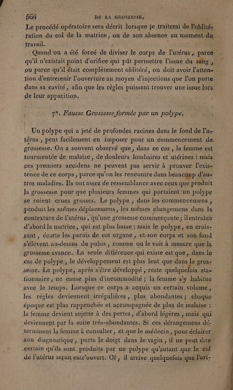 Le procédé opératoire sera décrit lorsque je traiterai de l’oblité: travail. ou parce qu'il était complètement oblitéré, on doit avoir l’atten- tion d’entretenir l'ouverture au moyen d’injections que l’on porte dans sa cavité, afin que les règles puissent irouver une issue lors de leur apparition. 7°. Fausse Grossesse formée par un polype. Un polype qui a jeté de profondes racines dans le fond de lu- grossesse. On a souvent observé que, dans ce ças , la femme est tourmentée de malaise, de douleurs lombaires et utérines : mais ces premiers accidens ne Pere pas servir à prouver l’exis- tence de ce corps, parce qu’on les rencontre dans beaucoup d’au- tres maladies. Ils ont assez de ressemblance avec ceux que produit Ja grossesse pour que plusieurs femmes qui poriaient un polype se soient crues grosses, Le polype ; dans les commencemens , produit les mêmes RARES les mêmes changemens dans la d’abord la matrice, qui est plus basse : mais le polype, en crois- sant , écarle les parois de cet organe , et.son corps et son fond s'élèvent, au-dessus. du pubis, comme on le voit à mesure que la grossesse avance. La seule différence qui existe est que, dans le cas de polype, le PEARPRE MER est plus lent que dans Ja gros- sesse, Le polype, après s’êre développé , reste quelquefois sta tionnaire , ne cause plus d’incommodité ; la femme sy habitue avec le temps. Lorsque ce corps a acquis un certain, volume , époque est plus rapprochée et accompagnée de plus de malaise : Ja femme devient sujette à des pertes, d’abord légères , mais qui deviennent. par la suile très-abondantes. Si ces dérangemens dé- terminent la fenime à consulier , et que le médecin , pour éclairer son diagnostique, porte le doigt dans le vagin , il ne peut étre -cerlain qu’ils sont produits par un polype qu autant que le col de l'utérus serait entwwouvert. Of ; il arrive quelquefois que l'ori-