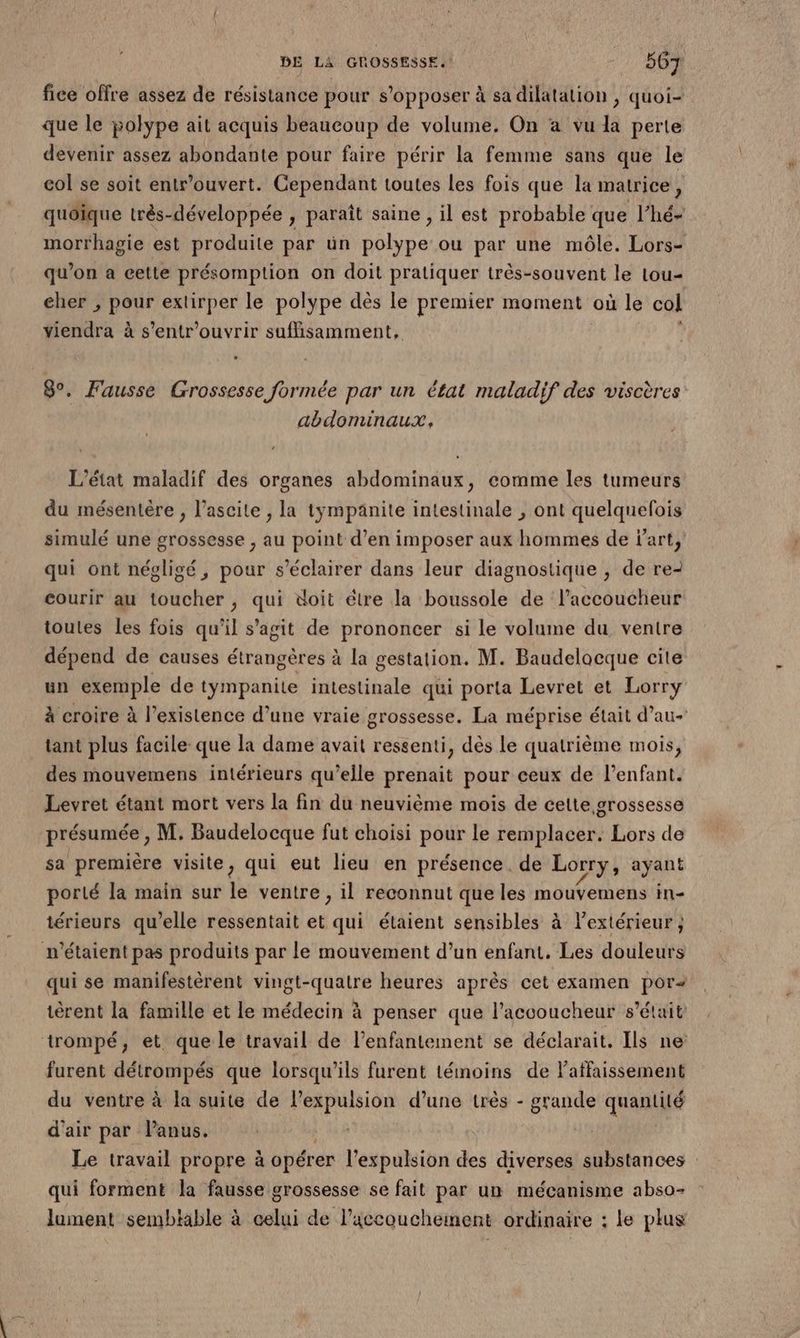fice offre assez de résistance pour s'opposer à sa dilatation , quoi- que le polype ait acquis beaucoup de volume. On a vu la perte devenir assez abondante pour faire périr la femme sans que le col se soit entr’ouvert. Cependant toutes les fois que la matrice ë quoique très-développée , paraît saine , il est probable que l’hé- morthagie est produite par ün polype ou par une môle. Lors- qu’on a cette présomption on doit pratiquer très-souvent le tou- cher , pour extirper le polype dès le premier moment où le col viendra à s’entr'ouvrir sufisamment, 8°. Fausse Grossesse formée par un état maladif des viscères abdominaux, L'état maladif des organes abdominaux, comme les tumeurs du mésentère , l’ascite , la tympänite intestinale , ont quelquefois simulé une grossesse , au point d’en imposer aux hommes de Part, qui ont négligé, pour s’éclairer dans leur diagnostique , de re- courir au toucher, qui doit étre la boussole de l’accoucheur toutes Les fois qu’il s’agit de prononcer si le volume du ventre dépend de causes étrangères à la gestation. M. Baudelocque cite un exemple de tympanite intestinale qui porta Levret et Lorry à croire à l'existence d’une vraie grossesse. La méprise était d’au- tant plus facile que la dame avait ressenti, dès le quatrième mois, des mouvemens intérieurs qu’elle prenait pour ceux de l’enfant. Levret étant mort vers la fin du neuvième mois de cette grossesse présumée , M, Baudelocque fut choisi pour le remplacer. Lors de sa première visite, qui eut lieu en présence. de Lorry, ayant porté la main sur le ventre , il reconnut que les mouvemens in- térieurs qu’elle ressentait et qui étaient sensibles à l'extérieur ; n'étaient pas produits par le mouvement d’un enfant. Les douleurs qui se manifestèrent vingt-quatre heures après cet examen por« tèrent la famille et le médecin à penser que l’accoucheur s'était trompé, et que le travail de lenfantement se déclarait. Ils ne furent détrompés que lorsqu'ils furent témoins de Paffaissement du ventre à la suite de lexpulsion d’une très - grande quantité d'air par Panus. Le travail propre à opérer l'expulsion des diverses substances qui forment la fausse grossesse se fait par un mécanisme abso- lument semblable à celui de l’iccouchement ordinaire : le plus
