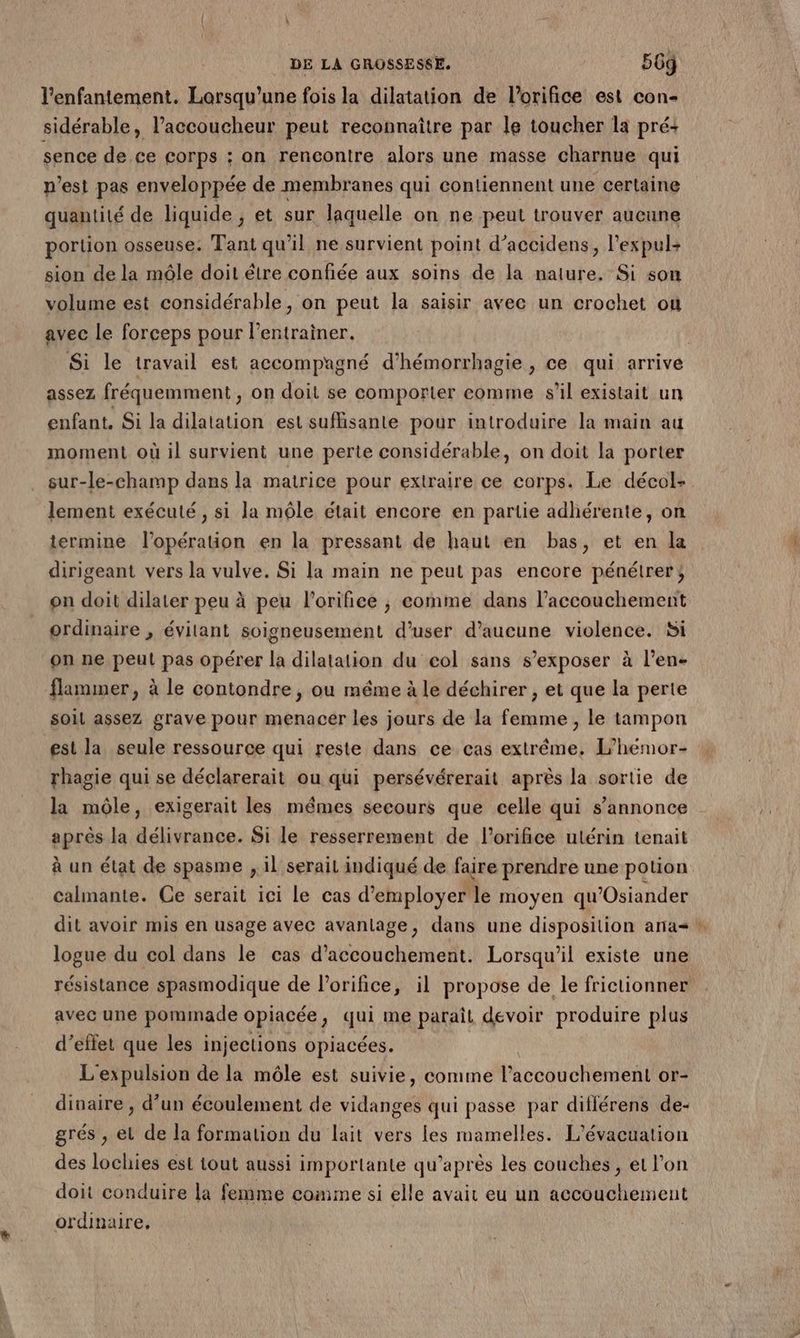 l’enfantement. Lorsqu'une fois la dilatation de l’orifice est con- sidérable, l’accoucheur peut reconnaître par le toucher la préi sence de ce corps ; on rencontre alors une masse charnue qui n’est pas enveloppée de membranes qui contiennent une certaine quantité de liquide , et sur laquelle on ne peut trouver aucune portion osseuse. Tant qu'il ne survient point d’accidens, l’expuls sion de la môle doit étre confiée aux soins de la nature. Si son volume est considérable, on peut la saisir avec un crochet ou avec le forceps pour l'entrainer. Si le travail est accompagné d’hémorrhagie , ce qui arrive assez fréquemment on doit se comporter comme s'il existait un enfant. Si la dilatation est suflisante pour introduire la main au moment où il survient une perte considérable, on doit la porter sur-le-champ dans la matrice pour extraire ce corps. Le décol-. lement exécuté, si la mêle était encore en partie adhérente, on termine l'opération en la pressant de haut en bas, et en la dirigeant vers la vulve. Si la main ne peut pas encore pénétrer; on doit dilater peu à peu l’orifice , eomme dans l'accouchement ordinaire , évitant soigneusement d’user d'aucune violence. Si on ne peut pas opérer la dilatation du col sans s’exposer à l’en- flammer, à le contondre , ou même à le déchirer , et que la perte soit assez grave pour menacer les jours de la femme , le tampon est la seule ressource qui reste dans ce cas extrême. L’heémor- rhagie qui se déclarerait ou qui persévérerait après la sortie de la môle, exigerait les mêmes secours que celle qui s’annonce après la délivrance. Si le resserrement de l’orifice utérin tenait à un état de spasme , il serait indiqué de faire prendre une potion calmante. Ce serait ici le cas d'employer le moyen qu’Osiander dit avoir mis en usage avec avantage, dans une disposition ana * logue du col dans le cas d'accouchement. Lorsqu'il existe une résistance spasmodique de l'orifice, il propose de le frictionner avec une pommade opiacée, qui me paraît devoir produire plus d’effet que les injections opiacées. L expulsion de la môle est suivie, comme Piccouchenienl or- dinaire , d’un écoulement de titud qui passe par ditlérens de- grés , el de la formation du lait vers les mamelles. L'évacuation des lochies est tout aussi importante qu'après les couches, et l'on doit conduire la femme comme si elle avait eu un accouchement ordinaire,