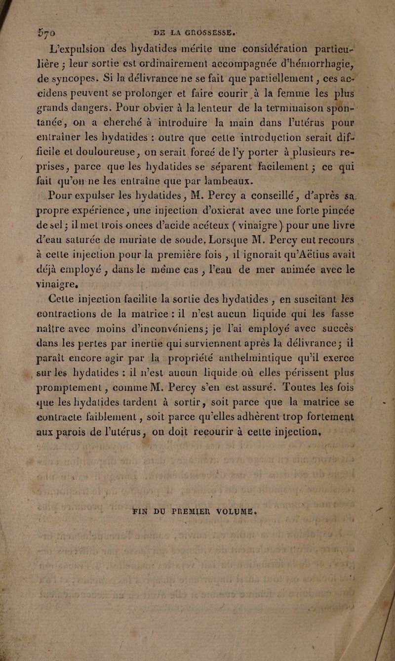 lière ; leur sortie cst ordinairement accompagnée d'hémorrhagie, tanée, on a cherché à introduire la main dans l'utérus pour entrainer les hydatides : outre que celle introduction serait dif- ficile et douloureuse, on serait forcé de l’y porter à plusieurs re- prises, parce que les hydatides se séparent facilement ; ce qui fait qu’on ne les entraîne que par lambeaux. propre expérience, une injection d’oxicrat avec une forte pincée de sel ; ilmet trois onces d’acide acéteux ( vinaigre ) pour une livre à celte injeclion pour la première fois , 1l ignorait qu'Aëtius avait déjà employé , dans le méme cas , l'eau de mer animée avec le vinaiores, Cette injection bite la sortie des hydatides , en suscitant les contractions de la matrice : il n’est aucun liquide qui les fasse naître avec moins d’inconvéniens; je l'ai employé avec succès: dans les pertes par inertie qui surviennent après la délivrance; il promptement , comme M. Percy s’en est assuré. Toutes les fois x que les hydatides tardent à sortir, soit parce que la matrice se aux parois de l'utérus, on doit recourir à cette injection, Fast à : + FIN DU PREMIER VOLUME: