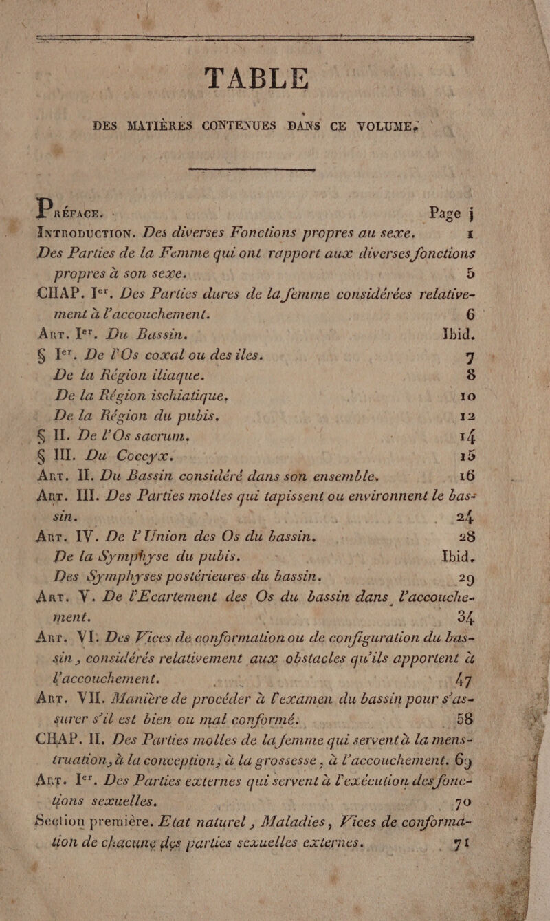 Price, Page j Ixrnopucrion. Des diverses Fonctions propres au sexe. | L Des Parties de la Femme qui ont rapport aux diverses fonctions propres à son sexe. 5) CHAP. Fer, Des Parties dures de la femme considérées relative- ment à l’accouchement. 6 Anr. I. Du Bassin. Ibid. -$ Er. De l'Os coxal ou des iles. 7 De la Région iliaque. 8 De la Région ischiatique, 10 De la Région du pubis, 12 $ IL. De l’Os sacrum. 14 $ II. Du Coccyx. 15 Ant. Il. Du Bassin considéré dans son ensemble, 16 Azr. II. Des Parties molles qui tapissent ou environnent le bas= sin. | | . 24 Anr. IV. De l'Union des Os du bassin. 28 De la Symphyse du pubis. Ibid, Des Symphyses postérieures du bassin. 29 Ant. V. De l’Ecartement des Os du bassin dans. l’accouche- ment. NE Ti Ant. VI: Des Wices de conformation ou de configuration du bas- sin , considérés relativement aux obstacles qu’ils apportent à l'accouchement. 47 Anr. VII. Manière de procéder à à l'examen du bassin pour s'as- surer s’il est bien ou mal conformé: _ 58 CHAP. IT. Des Parties molles de la femme que servent à la mens- truaton, à la conception, à la grossesse, à l'accouchement. 6: 9 Anr. I. Des Parties externes qui servent à l exécution des fonc- uons sexuelles. | RS Section première. Etat naturel , Maladies, Vices de conforma- lion de chacune des parties sexuelles externes. MURS