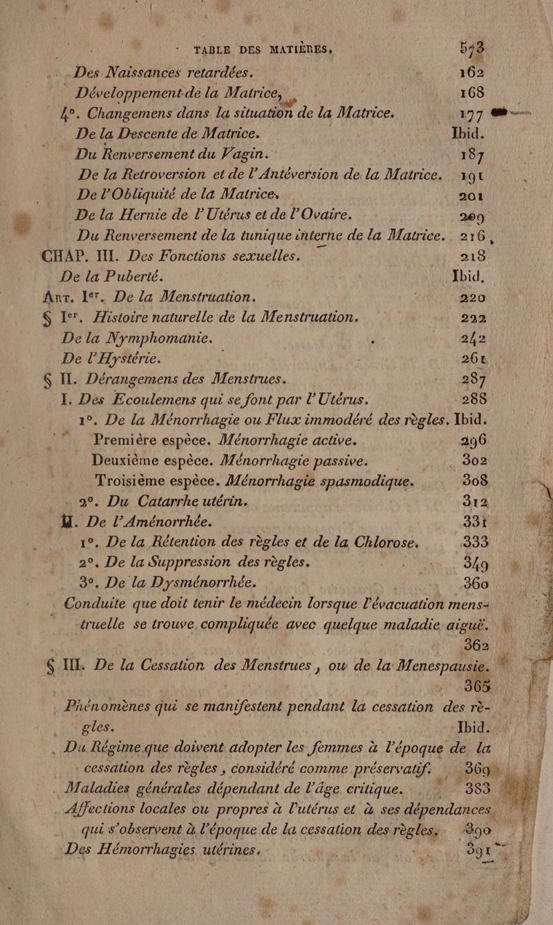 TABLE DES MATIÈRES, 572 Des Naissances retardées. 162 Développement de la Matrice, CN LEGS 4°. Changemens dans la situation de la Matrice. 197 -. De la Descente de Matrice. Ibid. Du Renversement du Vagin. | 187 De la Retroversion et de l’Antéversion de la Matrice. 191 De l’'Obliquité de la Matrice. 201 ä De la Hernie de l'Utérus et de l’Ovaire. 200) | Du Renversement de la tunique interne de la Matrice. 2:16, CHAP. II. Des Fonctions sexuelles. 213 De la Puberté. Ibid, Anr. 1. De la Menstruation. | 220 $ 1°. Histoire naturelle de la Menstruation. 222 De la Nymphomanie. , A. 7. De l’Hystérie. 26t S IL. Dérangemens des Menstrues. 287 I. Des Ecoulemens qui se font par lUtérus. 288 1°. De la Ménorrhagie ou Flux inmmodéré des règles. Ibid, Première espèce. Ménorrhagie active. 296 Deuxième espèce. Ménorrhagie passive. 302 Troisième espèce. Ménorrhagie spasmodique. 308 à o, Du Catarrhe utérin. 212 A d. De l’ Aménorrhée. 331 wi 1°, De la Rétention des règles et de la Chlorosé. 333 ds 2°, De la Suppression des règles. Hs OR À 3°, De la Dysménorrhée. TOR 360 Nes Conduite que doit tenir le médecin lorsque l'évacuation mens- a Ÿ “cruelle se trouve compliquée avec quelque maladie aiguë. 190%. |: $ IH, De la Cessation des Menstrues , ow de la Her &amp; Phénomènes qui se manifestent pendant la cessation des rè- .: T'etes, Ibid. . Du Régime que doivent adopter les femmes à l’époque de la cessation des règles ; considéré comme préservatif: 569 x hi . Maladies générales Réperdant de l’âge eriques Fa nr 363 À Affections locales ou propres à l'utérus et à ses dépendances. qui s’observent à l’époque de la cessation des règles. 890 FE Des Hémorrhagies utérines. Po “s O9E er E