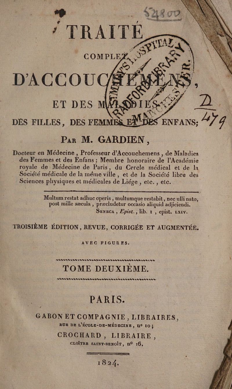 * TRAIÏTE f, ET DES DES FILLES, DES FEMME Par M. GARDIEN, Docteur en Médecine , Professeur d’Accouchemens , de Maladies des Femmes et des Enfans ; Membre honoraire de l’Académie | royale de Médecine de Paris, du Cercle médical et de la Société médicale de la même ville, et de la Société libre des Sciences physiques et médicales de Liége , etc. , etc. Multum restat adhuc operis , multumque restabit, nec ulli nato, post mille sæcula , præcludetur occasio aliquid adjiciendi. SENECA , Epist., Gb. 1 , epist. zxiv. TROISIÈME ÉDITION, REVUE, CORRIGÉE ET AUGMENTÉE. AVEC FIGURES. RRBLRE &amp; RD AR DAV LL LAS LD RL ARE SRE LADA A D TOME DEUXIÈME. RRARS SU BAR LA SLAVE LVAS BALISE LV BIS SV D PARIS. GABON ET COMPAGNIE, LIBRAIRES, RUB DE L'ÉCOLE-DE-MÉDECINE , N° [0 ; CROCHARD, LIBRAIRE à CLOÎTRE SAINT-BENOÎT, n° 16, Ro moments mu | 1824.
