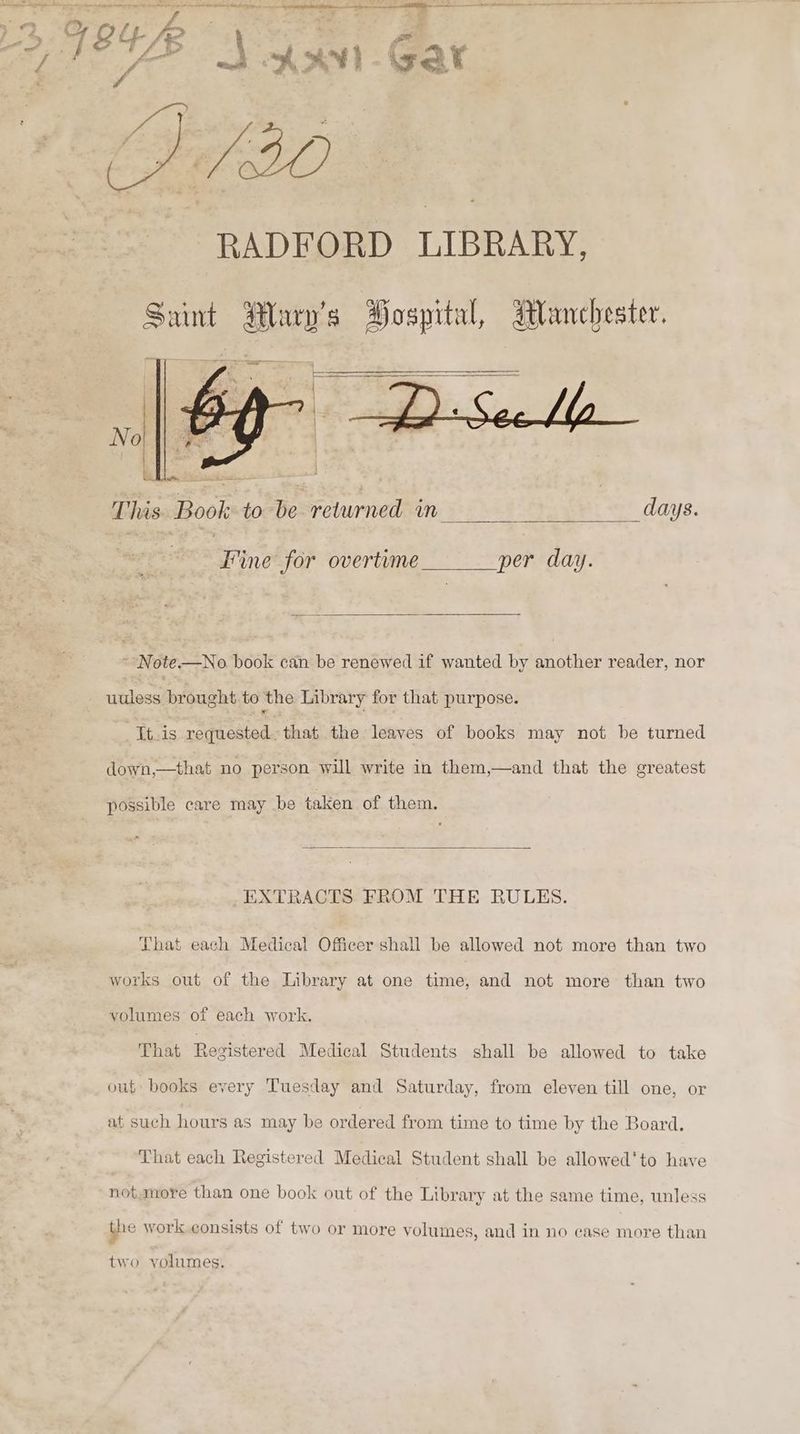 ZÆ 4 Gar RADFORD LIBRARY, This. Book to be returned in days. Fine for overtime per day. - Note—No book can be renewed if wanted by another reader, nor uuless brought Lo) the Library for that purpose. lis requested. that the leaves of books may not be turned down,—that no person will write in them,—and that the greatest possible care may be taken of them. EXTRACTS FROM THE RULES. Fhat each Medical Officer shall be allowed not more than two works out of the Library at one time, and not more than two volumes of each work. That Registered Medical Students shall be allowed to take out books every Tuesday and Saturday, from eleven till one, or at such hours as may be ordered from time to time by the Board, That each Registered Medical Student shall be allowed'to have notanore than one book out of the Library at the same time, unless the work.consists of two or more volumes, and in no case more than two volumes.