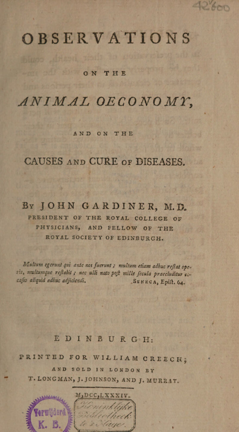 OBSERVATIONS ON THE ANIMAL OECONOMY, AND ON THE CAUSES ann CURE or DISEASES, By JOHN GARDINER, MD. PRESIDENT OF THE ROYAL COLLEGE OF PHYSICIANS, AND FELLOW OF THE ROYAL SOCIETY OF EDINBURGH. Multum egerunt qui ante nos fuerunt ; multum etiam adhuc reflat ope- vis, multumque reftabit ; nec uli nato poft mille fecula praccluditur esx cafio aliquid adhuc adjiciendi, SENECA, Epift. 64. EDINBURGH: PRINTED FOR WILLIAM CREECH; AND SOLD IN LONDON BY T.LONGMAN, J. JOHNSON, AND Je MURRAY. M,DCC,LXXXIV,. “~% Jie f : fj Pad S [a vA CBE