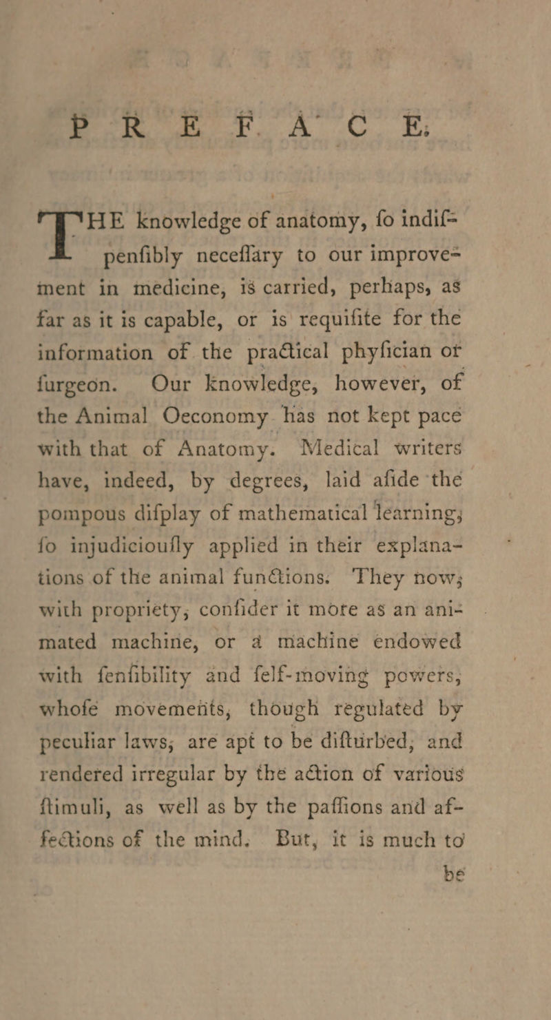 ete ee eA! oe: TT HE knowledge of anatomy, fo indif- penfibly neceflary to our improve= inent in medicine, i8 carried, perhaps, as far as it is capable, or is requifite for the information of the praQical phyfician of furgeon. Our knowledge, however, of the Animal Oeconomy has not kept pace with that of Anatomy. Medical writers have, indeed, by degrees, laid afide the pompous difplay of mathematical learning, fo injudicioufly applied in their explana- tions of the animal fun@tions. ‘They now; with propriety; confider it more as an ani- mated machine, or 4 machine endowed with fenfibility and felf-moving powers, whofe movements, though regulated by peculiar laws; are apt to be difturbed; and rendered irregular by the action of various ftimuli, as well as by the paflions and af- fections of the mind, But, it is much to be