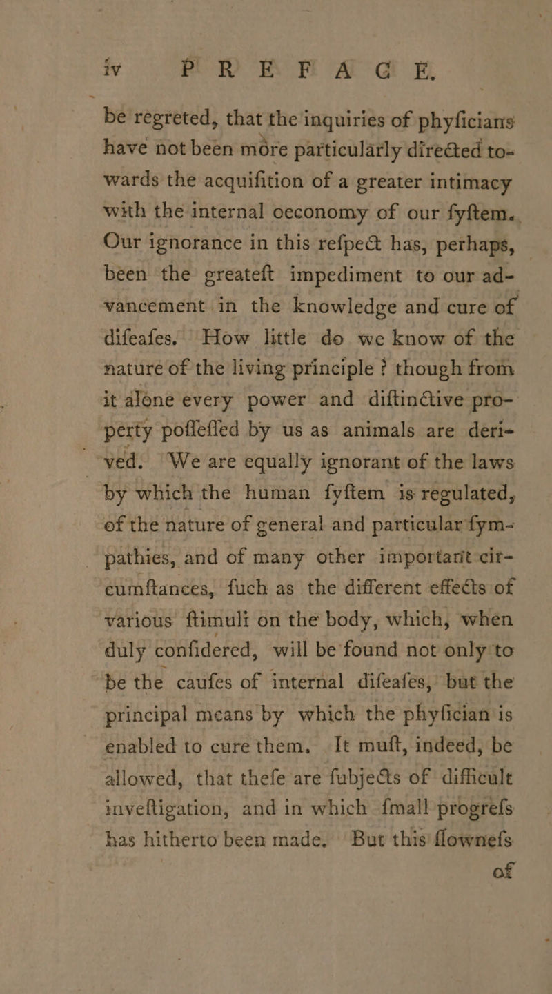 ~ iV BDA MH A a wy be regreted, that the inquiries of phyficians have not been more particularly dire@ed to- wards the acquifition of a greater intimacy with the internal oeconomy of our fyftem.. Our ignorance in this refpe&amp; has, perhaps, been the greateft impediment to our ad- : vancement in the knowledge and cure of difeafes. How little do we know of the — nature of the living principle ? though from by which the human fyftem is regulated, of the nature of general and particular fym- cumftances, fuch as the different effects of various ftimuli on the body, which, when duly confidered, will be found not only to be the caufes of internal difeafes, but the principal means by which the phyfician is allowed, that thefe are fubjects of difficult inveftigation, and in which {mall progrefs has hitherto been made. But this’ flownefs of