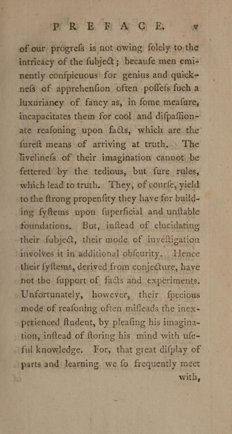 mR ER A G EB x of oir progrefs is not owing folely to, the intricacy of the fubje@ ; becaufe men emi- nently confpicuous for genius and quick- nefs of apprehenfion often poflefs fuch a luxurianey of fancy as, in fome meafure, incapacitates them for cool and difpaflion- ate reafoning upon facts, which are the’ fureft means of arriving at truth... The livelinefs of their imagination cannot be fettered by the tedious, but fure rules, which lead to truth. They, of courfe, yield to the {trong propentfity they have for build- ing fyftems upon fuperficial and unftable foundations, But, inftead of elucidating their fubje&amp;, their mode. of, inyeligation involves it in additional obfcurity.. Hence their fyftems, derived from conjecture, have not the fupport of facts and experiments. Unfortunately, however, their f{pecious mode of reafoning often mifleads the inex- perienced ftudent, by pleafing his imagina- tion, inftead of ftoring his mind with ufe- ful knowledge. For, that great difplay of | parts and| learning we fo frequently meet | with,
