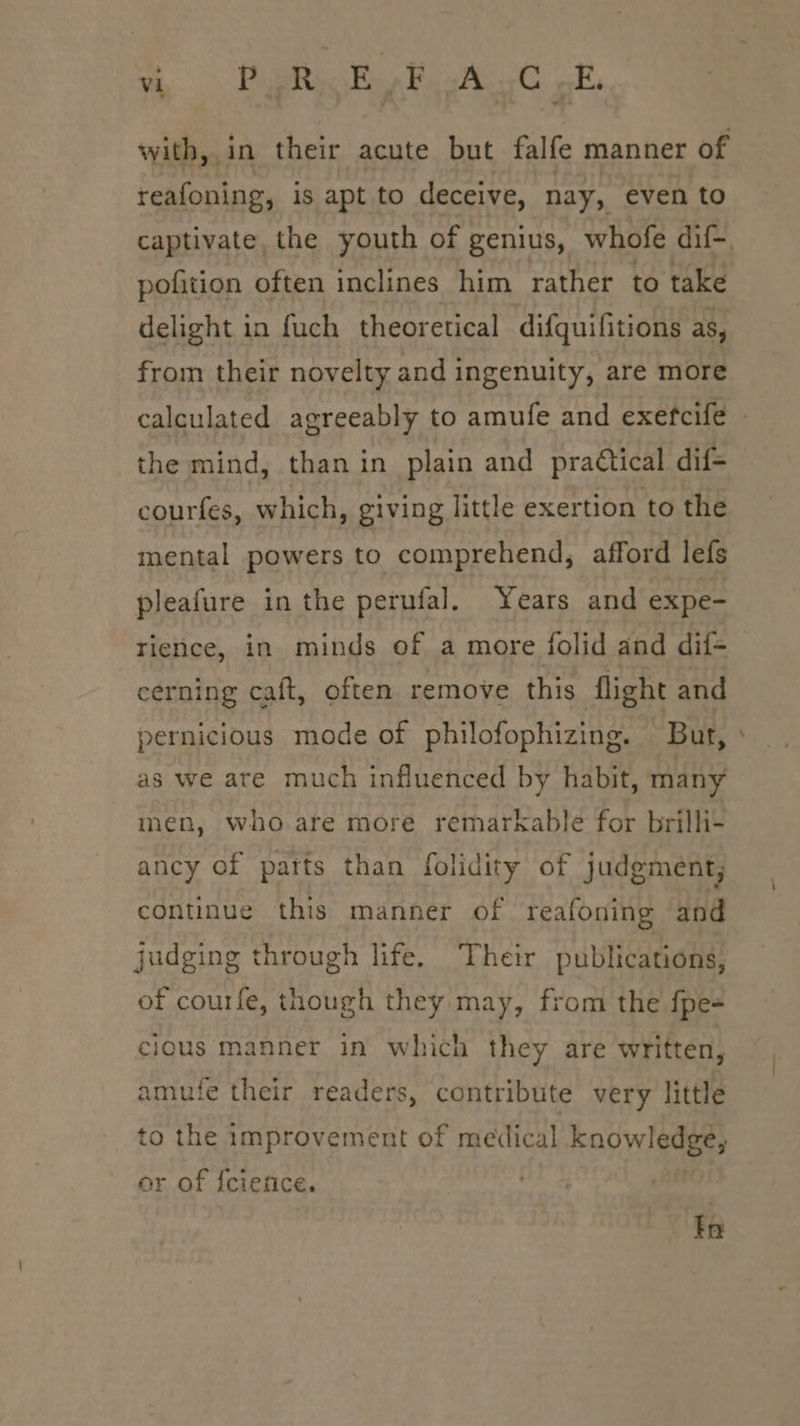 vy .. PupRioRe FAC ok, with, in their acute but falfe manner of reafoning, is apt to deceive, nay, even to captivate, the youth of genius, whofe dif~ pofition often inclines him rather to take delight in fuch theoretical difguifitions aS. from their novelty and ingenuity, are more calculated agreeably to amufe and exefcife the mind, than in plain and practical dif- courfes, which, giving little exertion to the mental powers to comprehend, afford lefs pleafure in the pernufal. Years and expe- rience, in minds of a more folid and dif- cerning caft, often remove this flight and pernicious mode of philofophizing. But, as we ate much influenced by habit, many men, who. are more remarkable for brilli- ancy of parts than folidity of judgment, continue this manner of reafoning and judging through life. Their publications, of courfe, though they may, from the fpe- cious manner in which they are written, amufe their readers, contribute very little to the improvement of medical kaowledge, or of {cience. fia
