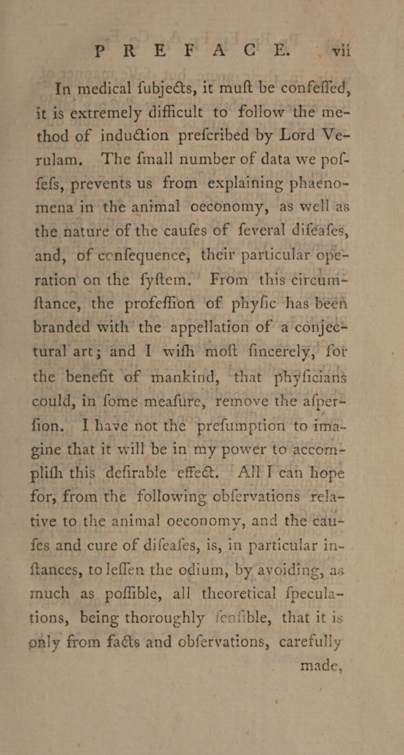 nee eS ee Sa sae In medical fubjeéts, it muft be confeffed, it 1s extremely difficult to follow the me- thod of induction prefcribed by Lord Ve- rulam, The {mall number of data we pof- fefs, prevents us from. explaining phaeno- mena in the animal oeconomy, as well as the nature of the caufes of feveral diféafes, and, of confequence, their particular ope- ration on the fyftem.’ From this circum~ ftance, the profeflion of phyfic has been branded with’ the appellation of a conjec* tural art; and I wifh moft fincerely, for the benefit of mankind, that phy ficiand could, in fome meafure, remove the afper~ fion. Ihave not the prefumption to ima- gine that it will be in my power to accom- plith this defirable effe@. All T can hope for, from the following obfervations rela- tive to the animal oeconomy, and the cau- fes and cure of difeafes, is, in particular in- {tances, to leflen the odium, by avoiding, as much as poffible, all theoretical fpecula- tions, being thoroughly fentible, that it is only from faéts and obfervations, carefully made,