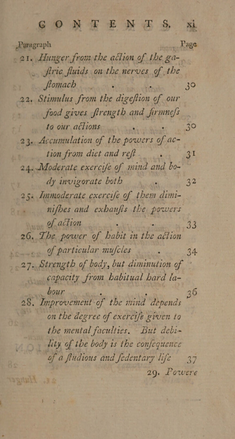 25. Jinmoderate exercife of ihem dimi- _.. of action 26... The power of habit in Bs aciion es Of particular mufcles ; 27. Strength of body, but diminution of bour 28. Improvement of the mind depends on the degree of exercife given to the mental facultres, But debi- me, of tbe body is the confequence oF a ftudions and Jedentary life GONTENTS wt Paragraph _ Rage 21. Hunger fromthe action of the ga-. . frie fluids on the nerves. of the sift OMACO. oo. ok ; 30 22 hdc from the ey aN of our : food gives fir ength and firmne/s to our actions ide 30 23. Accumulation of the powers of ac- tion from diet and reff... 31 24..Moderate exercife of mind and bo- dy invigorate both : 32 33 o4 WW a hed