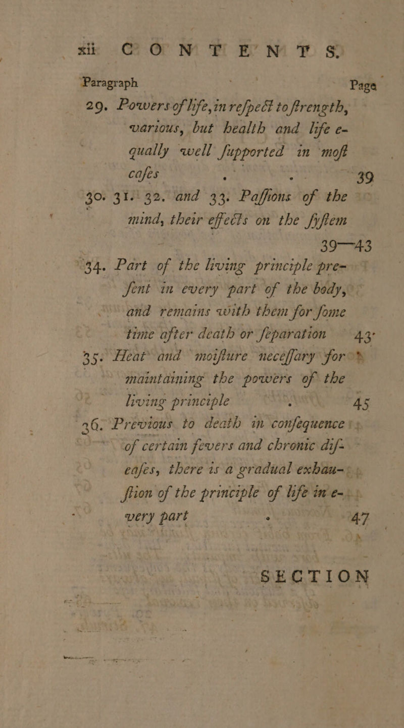 ta orm kM ® @ ‘Paragraph wee Page 29, Powers of life,in refpect to ftrength, various, but health and life e- qually well ee in es cafes 39 30. 31.32. and 33. Pafidns of the &gt; mind, ther effects on the fyfiem i 39 te °34, Part 76 the living principle pre- Jent in every part of the body,” and remains with them for Jome time after death or feparation — 43 KRY, Heat® and ‘moiiure neceffary for oN Rel Ma maintaining the powers of the living principle tae kt 45 20. Previous to death in confequence * of certain fevers and chronic dif&gt; eases, there is a gradual exbau-+ ftion of the principle of life im e-. very part suas 47 A SECTION