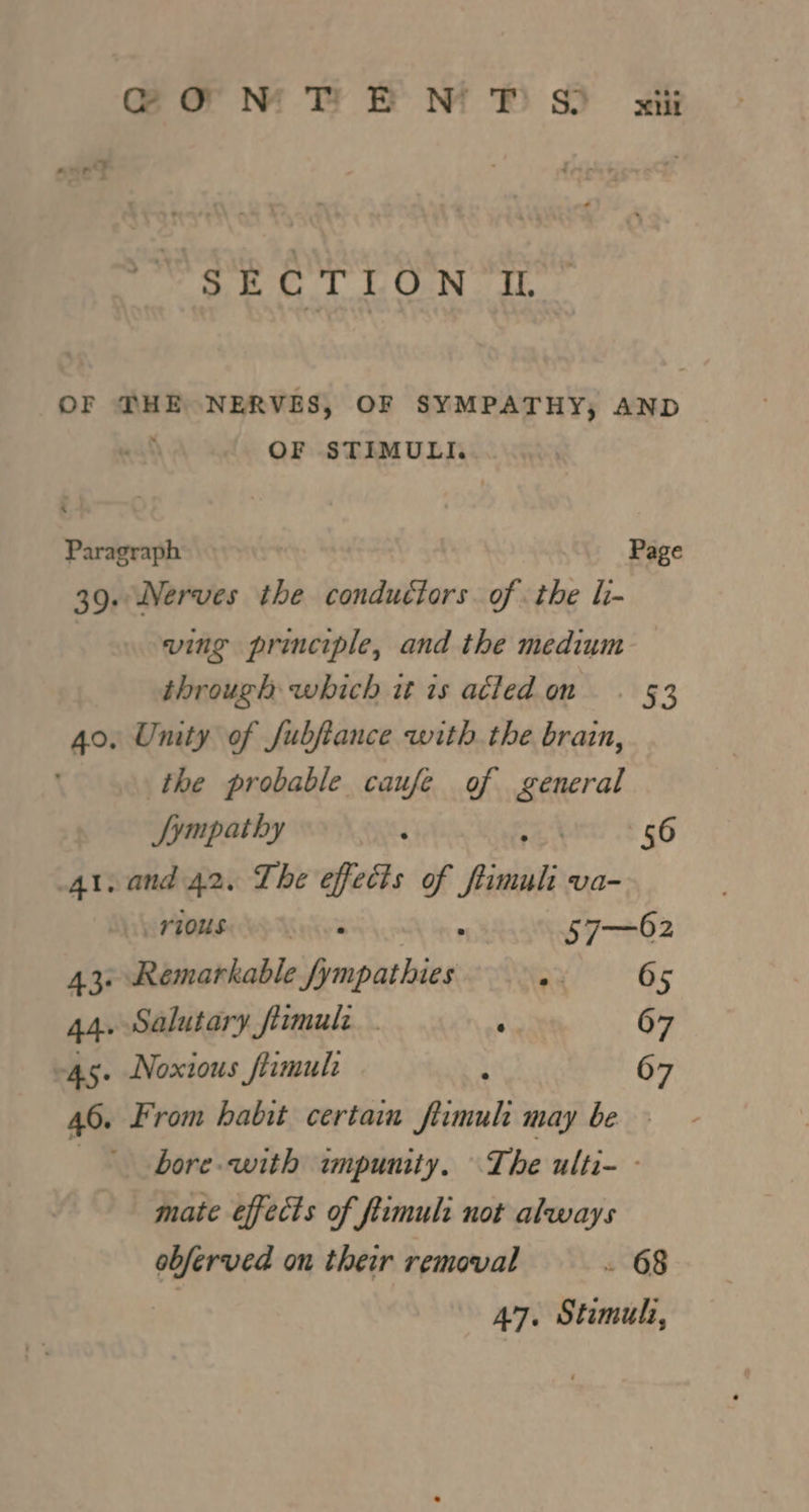 OF DHE NERVES, OF SYMPATHY, AND OF STIMULI. Paragraph Page 39. Nerves the conductors of the li- | ving principle, and the medium through which it is atled on. §3 40. Unity of Jubjtance with the brain, the probable caufe of Batra Sympathy 56 41, and 42. The effects of firwsli va- a POM Wy Maise's ‘ 57—62 43. Remarkable fympathies ~ 65 44. Salutary firmule : 67 45. Noxious flimul 5 67 46. From habit certain firmuli may be - | bore with impunity. The ulti- - mate effects of ftimuli not always obferved on their removal . 68 | 47. Stimuli,