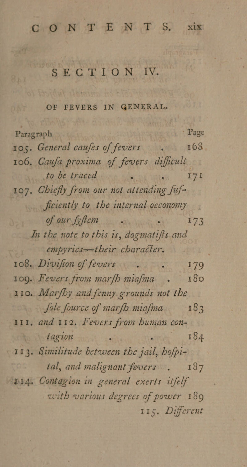 ‘SECTION IV. OF FEVERS IN GENERAL, Paragraph | : Page 105. General caufes of fevers. 168, 106, Caufa proxima of fevers difficult to be traced “ ; 175 107. Chiefly from our not attending Juf- ficiently to the internal oeconomy of our fyftem ‘ : 173 In the note to this is, dogmatifts and empyrics——their charaéter. 108, Divifion of fevers ; : 179 109. Fevers from marfh miafma . 180 110. Mar/hy and fenny grounds not the fale fource of marfh miafina 183 111. and 112. Fevers from human con- » tagion ; siete TBA 113. Sumilitude between the jail, hofpi- tal, and malignant fevers. 187 ‘p14, Contagion in general exerts itfelf with various degrees of power 189 115. Different
