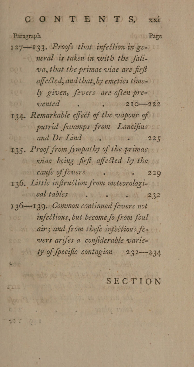 SCaNMRrENTS x Paragraph Page 127—133. Proofs that infection-in ge- neval is taken in with the fali- va, that the primae viae are firft affected, and that, by emetics time- ly given, fevers are often pre- vented F 210—222 134. Remarkable effect of the vapour of putrid fwamps from Lanetfus and Dr Lind ’ ‘ 225 435. Proof from /ympathy of the primae wiae being firft. affected by the caufe of fevers eRe 229 136. Little inftruction from hetepuiiiis. cal tables «hiss F 232 136-139. Common continued fevers not infectious, but become fo from foul air; and from thefe infectious fe- vers arifes a confiderable varie- ty of fpecific contagion 232—234