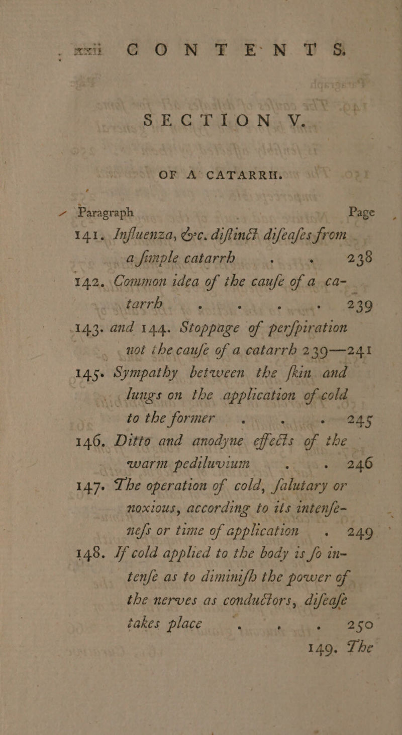 SECTION. Y. OF A’ CATARRH. one Page 1. Influenza, &amp;c. di iflind difeafes from afimple catarrh _ . vip 2238 142. Common idea of ihe caufe of a ca- tarrh : ‘ 239 143. and 144. Stoppage of declare not the caufe of a catarrh 239—241 145: Sympathy between the fkin and — fungs on the application of cold tothe former. sane 146. Ditto and anodyne offetds of thew warm pediluvium . 246 147. Ihe operation of cold, tines or noxious, according to its intenfe- nefs or time of Seat . 249 148. Jf cold applied to the body is fo in- tenfe as to dimini{h the power of. the nerves as conductors, difeafe takes place, ; re oe 149. The