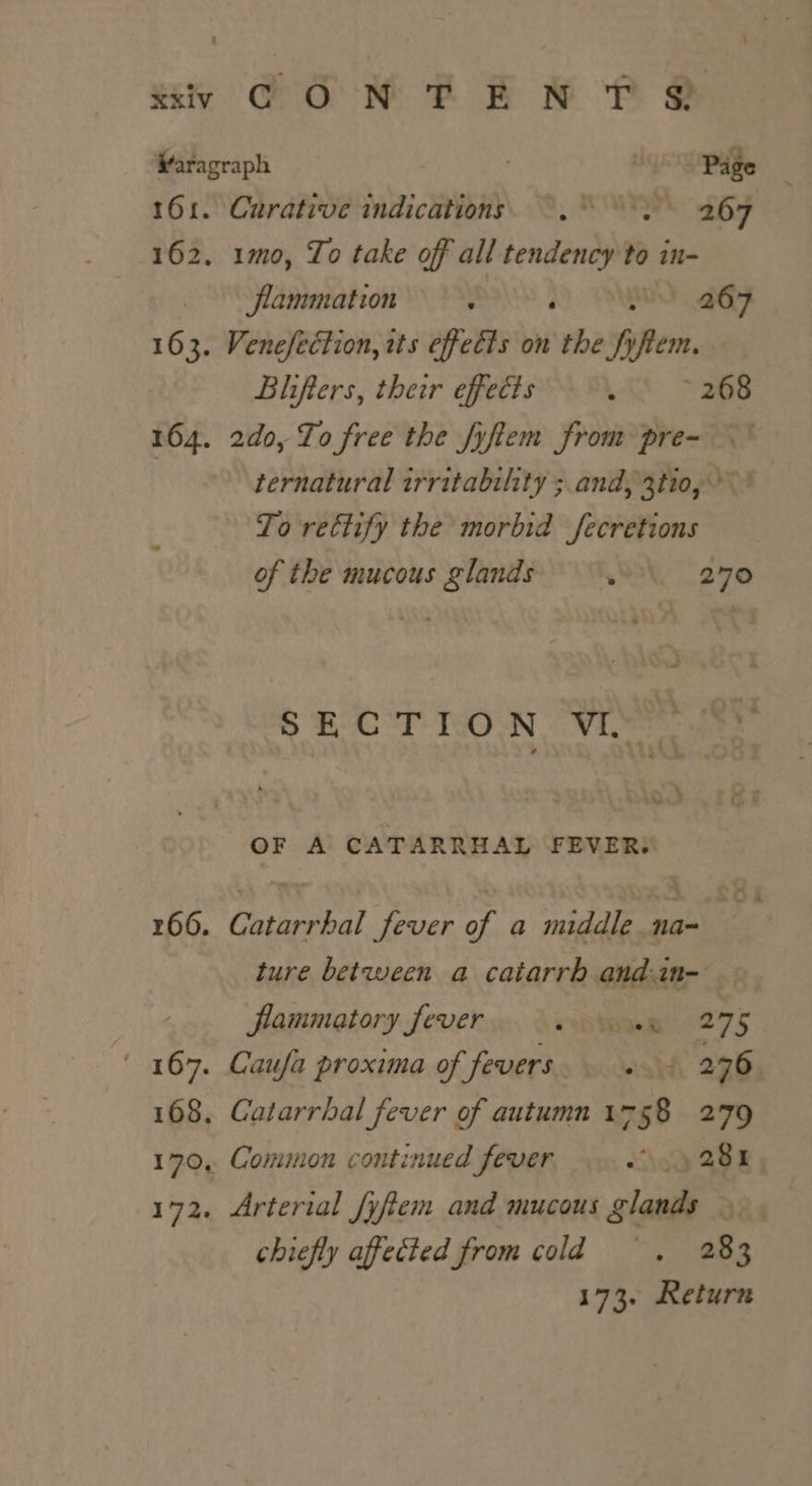 uy CON PEN EP O@ Waragraph s Page 161. Curative indications. ~.° °. 267 162. 1mo, To take off all tendency to in- flammation : ‘ | 267 163. Venefection, ets effects on the % fem, Blifters, their effects We &gt; 268 164. 2d0, To free the fyftem from pre- ternatural irritability ;.and, 3tio, &gt;’ To rectify the morbid fecretions of the mucous nae . 270 » FCT TON. VI. OF A CATARRHAL FEVER: 166. Catarrhal fever of a middle. na~ ture between a catarrh andan- — flammatory fever ie 275 ' 167. Caufa proxima of fevers. roclelty bd 276. 168. Catarrhal fever of autumn 1758 279 Soi 170, Common continued fever iio Ages 172. Arterial fyftem and mucous glands |. chiefly affected from cold —, +283 173. Return