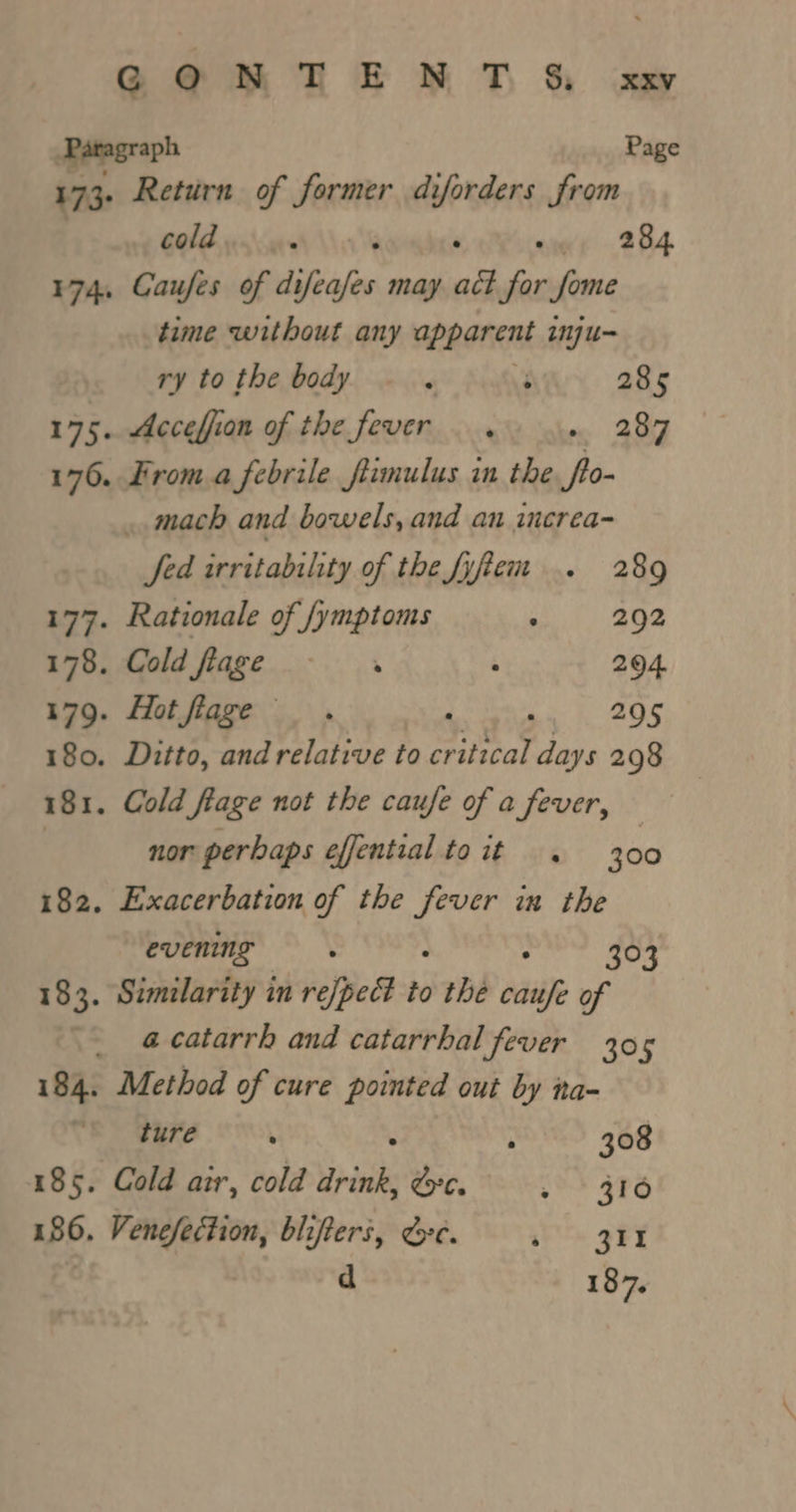 Page cold . ‘ ° 284. Caufes of difeafes may act itd fome 174+ time without any apparent inju- ry to the body 4 3 285 175. Acceffion of the fever. 287 176. From.a febrile fiimulus in the yin . mach and bowels, and an increa- Jed irritability of the fyem .. 289 177. Rationale of /ymptoms at) 268 178. Cold fiage - . : 294. 179. Hotflage . RE 295 180. Ditto, and relative to critical days 298 nor perbaps effential toit . 300 evening : . 303 a catarrh and catarrhal fever 305 ture : ; 308 Venefection, blifters, ee. sys oF d 187,