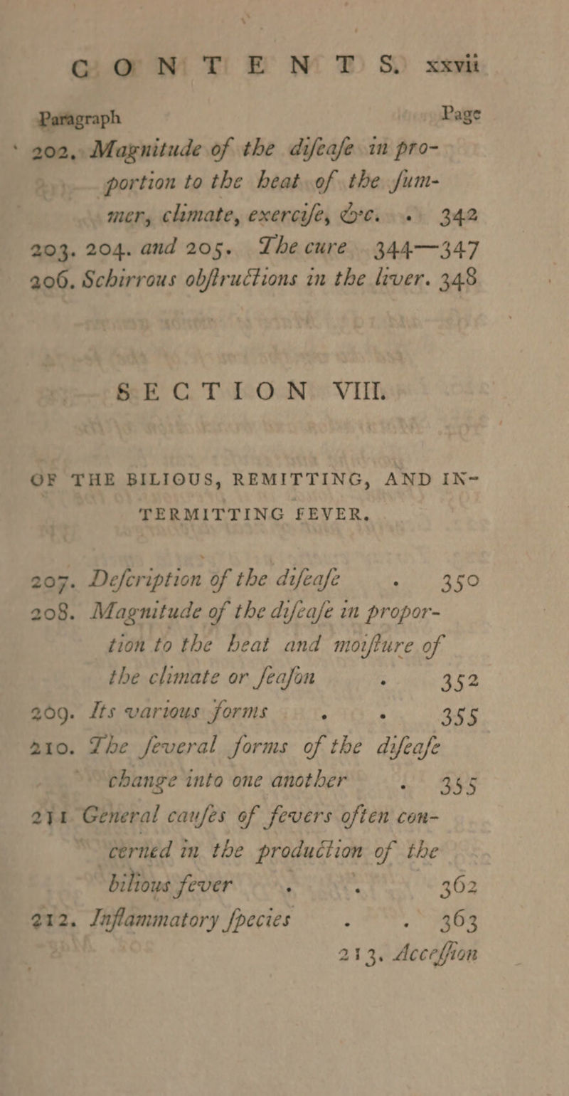 ogmw Tif NT Sb xem Paragraph Page ‘ 202, Magnitude of the difeafe in pro- &gt;... portion to the heat.of the jum- Bi mer, climate, exercife, Or... 342 203. 204. and 205. The cure. 344—-347 206. Schirrous obftructions in the liver. 348 BECTON. Vit OF THE BILIOUS, REMITTING, AND IN- TERMITTING FEVER. 207. Defcription of the difeafe pili eo 208. Magnitude of the difeafse im propor- tion to the beat and moifiure of the climate or Jeafon ; 352 209. its various forms ; : See ato. Zhe feveral forms of the difeafe change into one another Pt ape t General caufes of fevers often con- cerned in the production of the ‘bilious fever ; - 362 213. Acceffion oo . 2