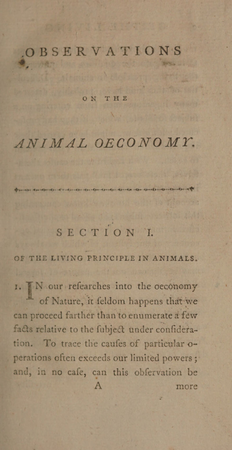 OBSERVATIONS * a&gt; hee ON THE ANIMAL OECONOMY. Bee dpe te de He od pee od bee om pe Rpm peer pes ADH ed pe eh pen KP mE D seed Dot ork Pree pw 4h - Oe A ORS ald Gi @ Bb. a F OF THE LIVING PRINCIPLE IN ANIMALS. N our refearches into the oeconomy of Nature, it feldom happens that’ ‘we can proceed farther than to enumerate 4 few faéts relative to the fubje&amp; under confidera- tion. To trace the caufes of particular o- perations often exceeds our limited powers ; and, in no cafe, can this obfervation be A more