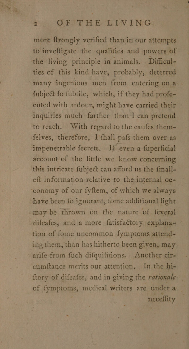 more ftrongly verified than in our attempts to inveftigate the qualities and powers of ties of this kind have, probably, deterred many ingenious men from entering on a. fubject fo fubtile, which, if they had profe- cuted with ardour, might have carried their inquiries much farther than I can pretend to reach. With regard to the caufes them- felves, therefore, 1 fhall pafs them over as impenetrable fecrets. If even a fuperficial account of the little we know concerning this intricate fubje@ can afford us the fmall- eft information relative to the internal oe- have been fo ignorant, fome additional light may-be thrown on the nature of. feveral difeafes, and a more fatisfactory explana~_ tion of fome uncommon fymptoms attend- ing them, than has hitherto been given, may arife from fuch difquifitions. Another cir- cumftance merits our attention. In the hi- ftory of difcafes, and in giving the ratzonale of ‘yEpas medical writers are under a neceflity