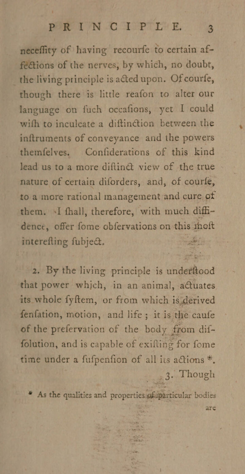 neceffity of having recourfe to certain af- fé&amp;tions of the nerves, by which, no doubt, _the living principle is ated upon. Of courfe, though there is little reafon to alter our language on fuch occafions, yet I could with to inculcate a diftin@ion between the inftruments of conveyance and the powers themfelves. Confiderations of this kind lead us to a more difiin@ view of the true | nature of certain diforders, and, of courle, to a more rational management and cure of them. &lt;I (hall, therefore, with much diffi- dence, offer fome obfervations on this thoft interefting fubje@. ae 2. By the living principle is undetitood that power which, in an animal, atuates its whole fyftem, or from which is,derived fenfation, motion, and life ; it is the caufe of the prefervation of the body from dif- folution, and is capable of exifting for fome time under a fufpenfion of all its ations *. 3. Though * As the qualities and properties fuparticular bodies are on? PaaS