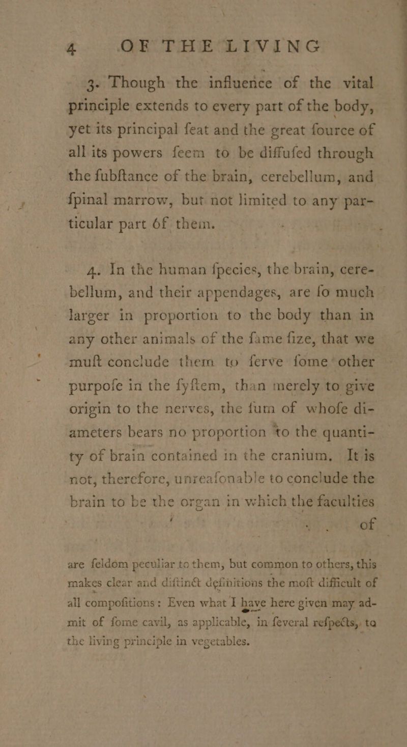 g. OO TAR Davine principle extends to every part of the body, yet its principal feat and the great fource of all its powers feem to be diffufed through the fubftance of the brain, cerebellum, and {pinal marrow, but not limited to any par- ticular part 6f them. 4. In the human fpecies, the brain, cere- larger in proportion to the body than in any other animals of the fame fize, that we muft conclude them to ferve fome’ other purpofe in the fyftem, than merely to give origin to the nerves, the fum of whofe di- ameters bears no proportion to the quanti- ty of brain contained in the cranium, It is not, therefore, unreafonable to conclude the brain to be the organ in which the faculties bree of are feldom peculiar tothem, but common to others, this makes clear and diftinct d¢iinitions the moft difficult of all compofitions: Even what I have here given may ad- mit of fome cavil, as solic in. feveral refpects, ta the living principle in vegetables.