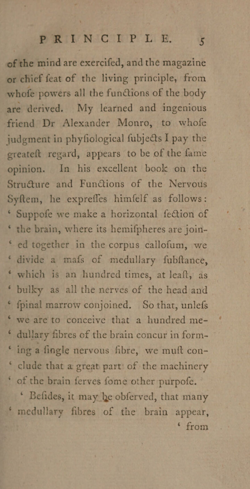 Sew NcrPr us § of the mind are exercifed, and the magazine or chief feat of the living principle, from whofe powers all the functions of the body are derived. My learned and ingenious friend Dr Alexander Monro, to whofe judgment in phyfiological fubjects I pay the greateft regard, appears to be of the fame opinion. In his excellent book on the : Struéture and Functions of the Nervous Syftem, he exprefles himfelf as follows : * Suppofe we make a horizontal fection of the brain, where its hemifpheres are join- Lal o ed together in the corpus callofum, we divide a mafs of medullary fubftance, which is an hundred times, at leaft, as bulky as all the nerves of the head and fpinal marrow conjoined. So that, unlefs We are to conceive that a hundred me- dullary fibres of the brain concur in form- ~ o Lal . ing a fingle nervous fibre, we mutt con- ~ clude that a great part: of the machinery - of the brain ferves {ome other purpofe. * Befides, it may ke obferved, that many medullary fibres of the brain appear, - * from
