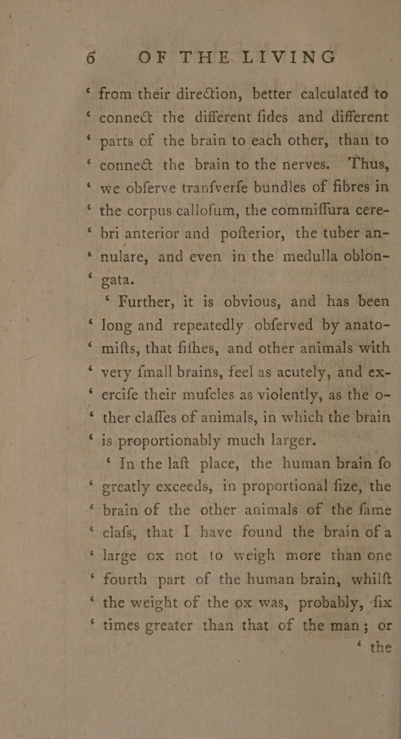 4 ‘ ~ ~ nm from their direction, better calculated to connect the different fides and different parts of the brain to each other, than to connect the brain to the nerves. ‘Thus, we obferve tranfverfe bundles of fibres in the corpus callofum, the commiflura cere- bri anterior and pofterior, the tuber an- nulare, and even in the medulla oblon- gata. n~ a ™ 7 r long and repeatedly obferved by anato- mifts, that fifhes, and other animals with very {mall brains, feel as acutely, and ex- ercife their mufcles as violently, as the o- ther clafles of animals, in which the brain is proportionably much larger. ‘ In the laft place, the human brain fo greatly exceeds, in proportional fize, the brain of the other animals of the fame clafs, that I have found the brain of a large ox not to weigh more than one fourth part of the human brain, whilft the weight of the ox was, probably, fix times greater than that of the man; or * the