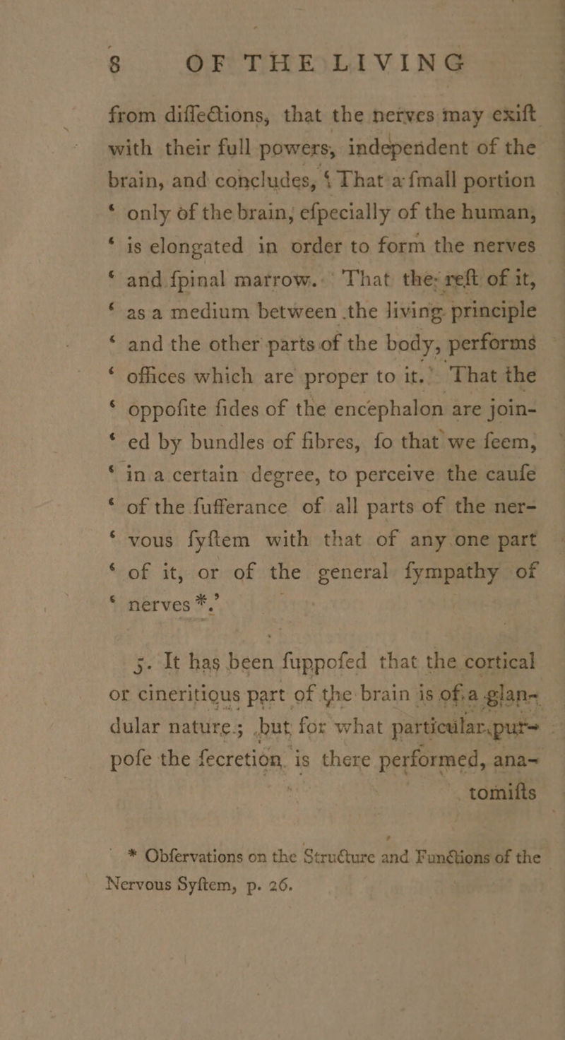 &amp; &amp; &amp; ‘ 4 Ca] e ta] ta) only of the brain, efpecially of the human, is elongated in order to form the nerves and {pinal marrow. : That the; reft of it, as a medium between .the living. principle and the other parts of the body, performs ofices which are proper to it.” ‘That the oppofite fides of the encephalon are join- ed by bundles of fibres, fo that we feem, of the fufferance of all parts of the ner- vous fyftem with that of any one part of it, or of the een TREY of nerves *, ‘ . It has been fuppofed that the cortical