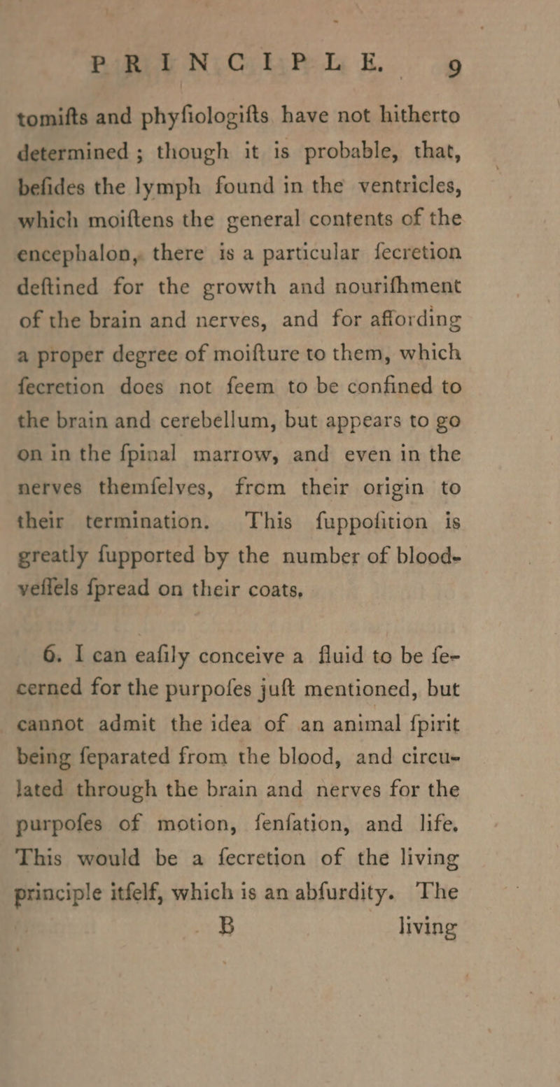 : Bimee NiCskyhi bk. tomifts and phyfiologifts. have not hitherto determined ; though it is probable, that, befides the lymph found in the ventricles, which moiftens the general contents of the encephalon, there is a particular fecretion deftined for the growth and nourifhment of the brain and nerves, and for affording a proper degree of moifture to them, which fecretion does not feem to be confined to the brain and cerebellum, but appears to go on in the fpinal marrow, and even in the nerves themfelves, from their origin to their termination. This fuppofition is greatly fupported by the number of blood- veilels fpread on their coats, 6. I can eafily conceive a fluid to be fe- cerned for the purpofes juft mentioned, but cannot admit the idea of an animal {pirit being feparated from the blood, and circu- lated through the brain and nerves for the purpofes of motion, fenfation, and life. This would be a fecretion of the living errs itfelf, which is an abfurdity. The _&amp;B living