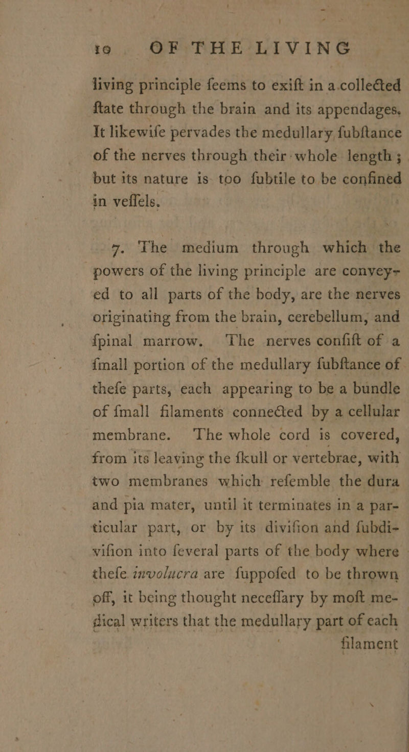 living principle feems to exift in a.colleéted {tate through the brain and its appendages. It likewife pervades the medullary fubftance of the nerves through their whole length ;_ but its nature is too fubtile to be confined in veflels. 7. The medium through which the powers of the living principle are convey- ed to all parts of the body, are the nerves originating from the brain, cerebellum, and fpinal marrow. The nerves confift of a {mall portion of the medullary fubftance of thefe parts, each appearing to be a bundle of {mall filaments connected by a cellular membrane. The whole cord is covered, from its leaving the fkull or vertebrae, with two membranes which refemble the dura and pia mater, until it terminates in a par- ticular part, or by its divifion and fubdi- vifion into feveral parts of the body where — thefe. znvolucra are fuppofed to be thrown off, 1t being thought neceflary by moft me- sical writers that the medullary part of each | | | filament