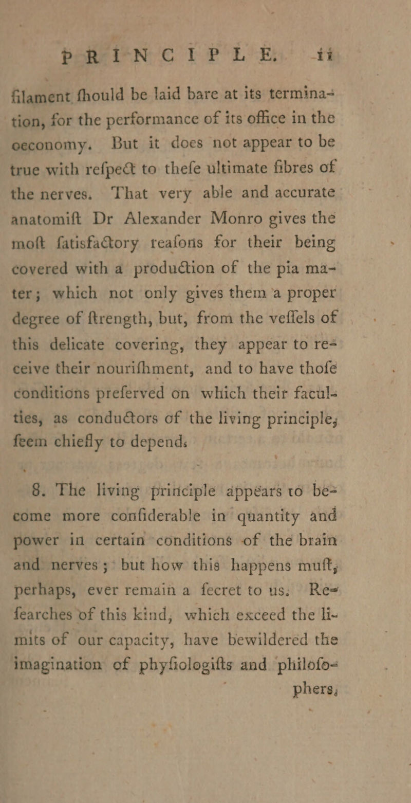 P RIN Cor PLB ftement fhould be laid bare at its termina- tion, for the performance of its office in the eeconomy. But it does not appear to be true with refpect to thefe ultimate fibres of the nerves. ‘That very able and accurate anatomift Dr Alexander Monro gives the moft fatisfactory reafons for their being covered with a production of the pia ma- ter; which not only gives thema proper degree of ftrength, but, from the veflels of this delicate covering, they appear to re- ceive their nourifhment, and to have thofe conditions preferved on which their facul- ties, as conductors of the living principle; feem chiefly to depends 8. The living principle appears to be- come more confiderable in quantity and power i certain ‘conditions of the brain and nerves ;° but how this happens muft, perhaps, ever remain a fecret to us; Re= fearches of this kind, which exceed the li- mits of our capacity, have bewildered the imagination of phyfiologifts and philofo- ; phers,